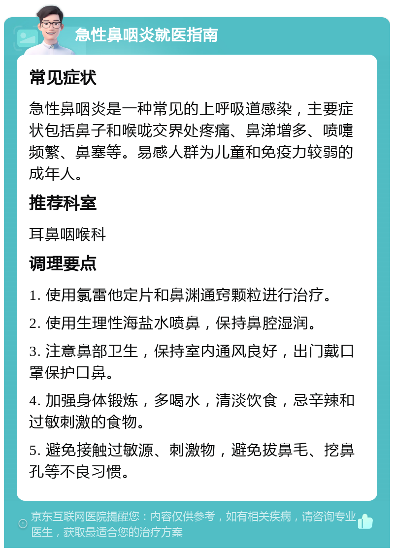 急性鼻咽炎就医指南 常见症状 急性鼻咽炎是一种常见的上呼吸道感染，主要症状包括鼻子和喉咙交界处疼痛、鼻涕增多、喷嚏频繁、鼻塞等。易感人群为儿童和免疫力较弱的成年人。 推荐科室 耳鼻咽喉科 调理要点 1. 使用氯雷他定片和鼻渊通窍颗粒进行治疗。 2. 使用生理性海盐水喷鼻，保持鼻腔湿润。 3. 注意鼻部卫生，保持室内通风良好，出门戴口罩保护口鼻。 4. 加强身体锻炼，多喝水，清淡饮食，忌辛辣和过敏刺激的食物。 5. 避免接触过敏源、刺激物，避免拔鼻毛、挖鼻孔等不良习惯。