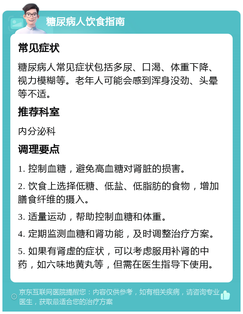 糖尿病人饮食指南 常见症状 糖尿病人常见症状包括多尿、口渴、体重下降、视力模糊等。老年人可能会感到浑身没劲、头晕等不适。 推荐科室 内分泌科 调理要点 1. 控制血糖，避免高血糖对肾脏的损害。 2. 饮食上选择低糖、低盐、低脂肪的食物，增加膳食纤维的摄入。 3. 适量运动，帮助控制血糖和体重。 4. 定期监测血糖和肾功能，及时调整治疗方案。 5. 如果有肾虚的症状，可以考虑服用补肾的中药，如六味地黄丸等，但需在医生指导下使用。