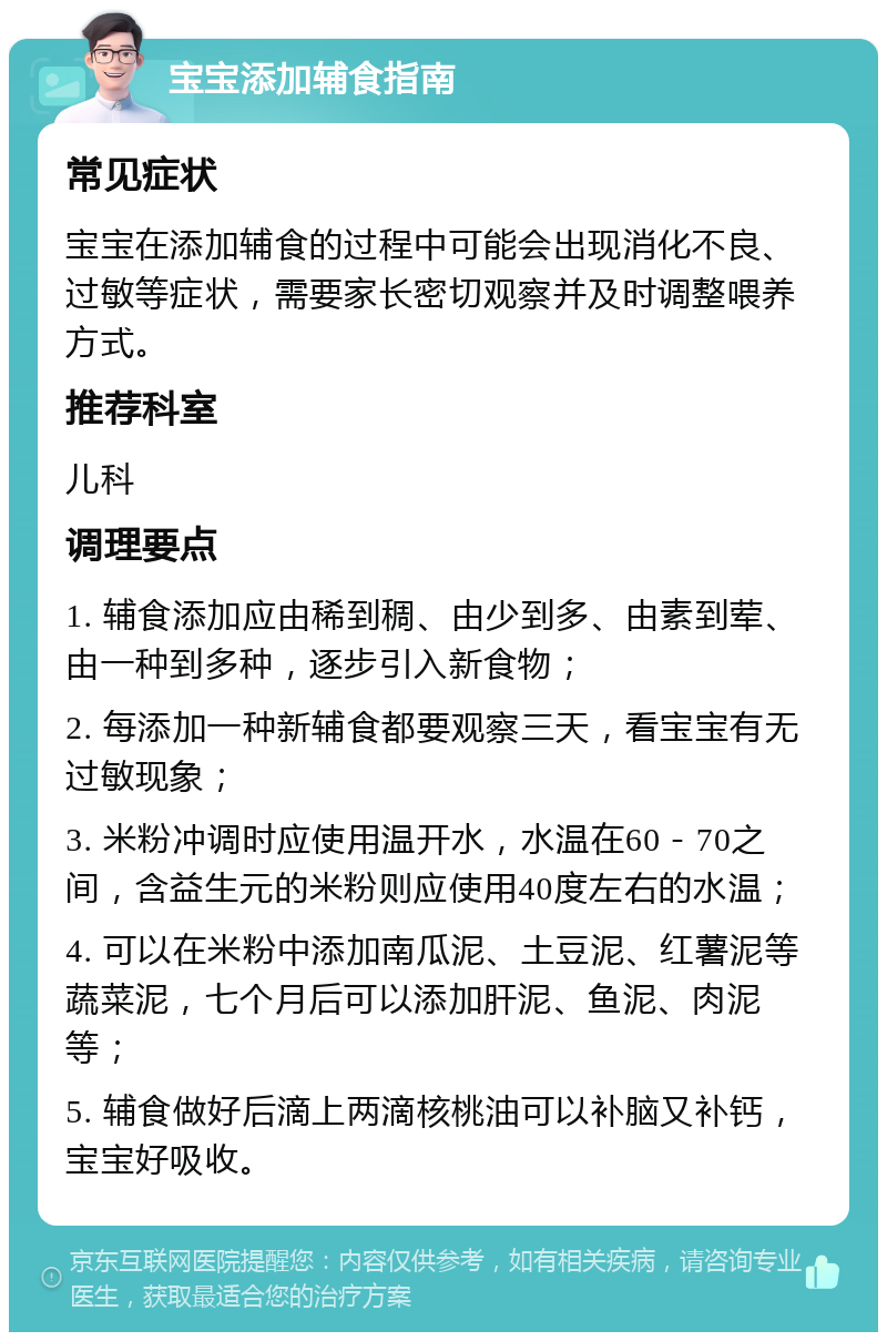 宝宝添加辅食指南 常见症状 宝宝在添加辅食的过程中可能会出现消化不良、过敏等症状，需要家长密切观察并及时调整喂养方式。 推荐科室 儿科 调理要点 1. 辅食添加应由稀到稠、由少到多、由素到荤、由一种到多种，逐步引入新食物； 2. 每添加一种新辅食都要观察三天，看宝宝有无过敏现象； 3. 米粉冲调时应使用温开水，水温在60－70之间，含益生元的米粉则应使用40度左右的水温； 4. 可以在米粉中添加南瓜泥、土豆泥、红薯泥等蔬菜泥，七个月后可以添加肝泥、鱼泥、肉泥等； 5. 辅食做好后滴上两滴核桃油可以补脑又补钙，宝宝好吸收。