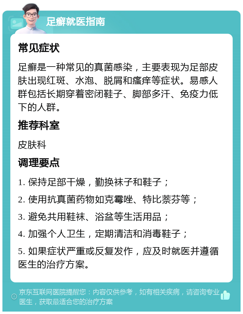 足癣就医指南 常见症状 足癣是一种常见的真菌感染，主要表现为足部皮肤出现红斑、水泡、脱屑和瘙痒等症状。易感人群包括长期穿着密闭鞋子、脚部多汗、免疫力低下的人群。 推荐科室 皮肤科 调理要点 1. 保持足部干燥，勤换袜子和鞋子； 2. 使用抗真菌药物如克霉唑、特比萘芬等； 3. 避免共用鞋袜、浴盆等生活用品； 4. 加强个人卫生，定期清洁和消毒鞋子； 5. 如果症状严重或反复发作，应及时就医并遵循医生的治疗方案。