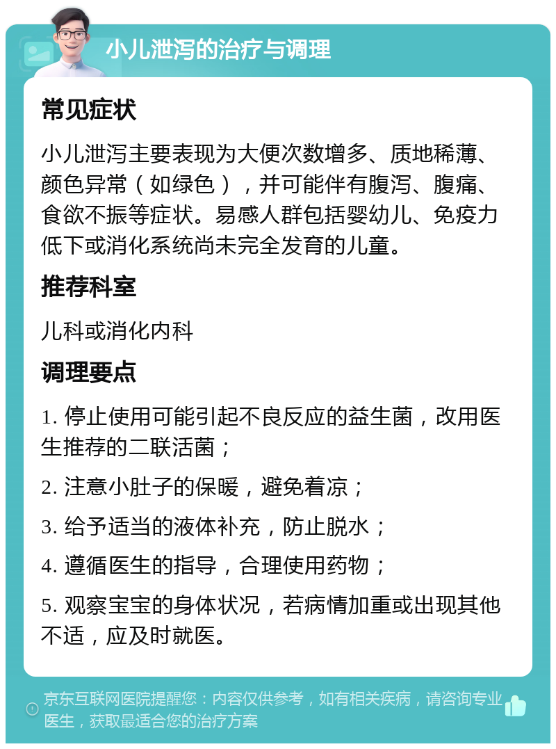 小儿泄泻的治疗与调理 常见症状 小儿泄泻主要表现为大便次数增多、质地稀薄、颜色异常（如绿色），并可能伴有腹泻、腹痛、食欲不振等症状。易感人群包括婴幼儿、免疫力低下或消化系统尚未完全发育的儿童。 推荐科室 儿科或消化内科 调理要点 1. 停止使用可能引起不良反应的益生菌，改用医生推荐的二联活菌； 2. 注意小肚子的保暖，避免着凉； 3. 给予适当的液体补充，防止脱水； 4. 遵循医生的指导，合理使用药物； 5. 观察宝宝的身体状况，若病情加重或出现其他不适，应及时就医。