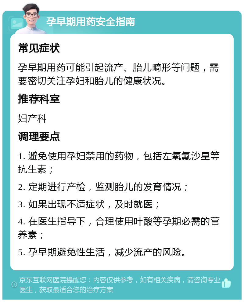 孕早期用药安全指南 常见症状 孕早期用药可能引起流产、胎儿畸形等问题，需要密切关注孕妇和胎儿的健康状况。 推荐科室 妇产科 调理要点 1. 避免使用孕妇禁用的药物，包括左氧氟沙星等抗生素； 2. 定期进行产检，监测胎儿的发育情况； 3. 如果出现不适症状，及时就医； 4. 在医生指导下，合理使用叶酸等孕期必需的营养素； 5. 孕早期避免性生活，减少流产的风险。