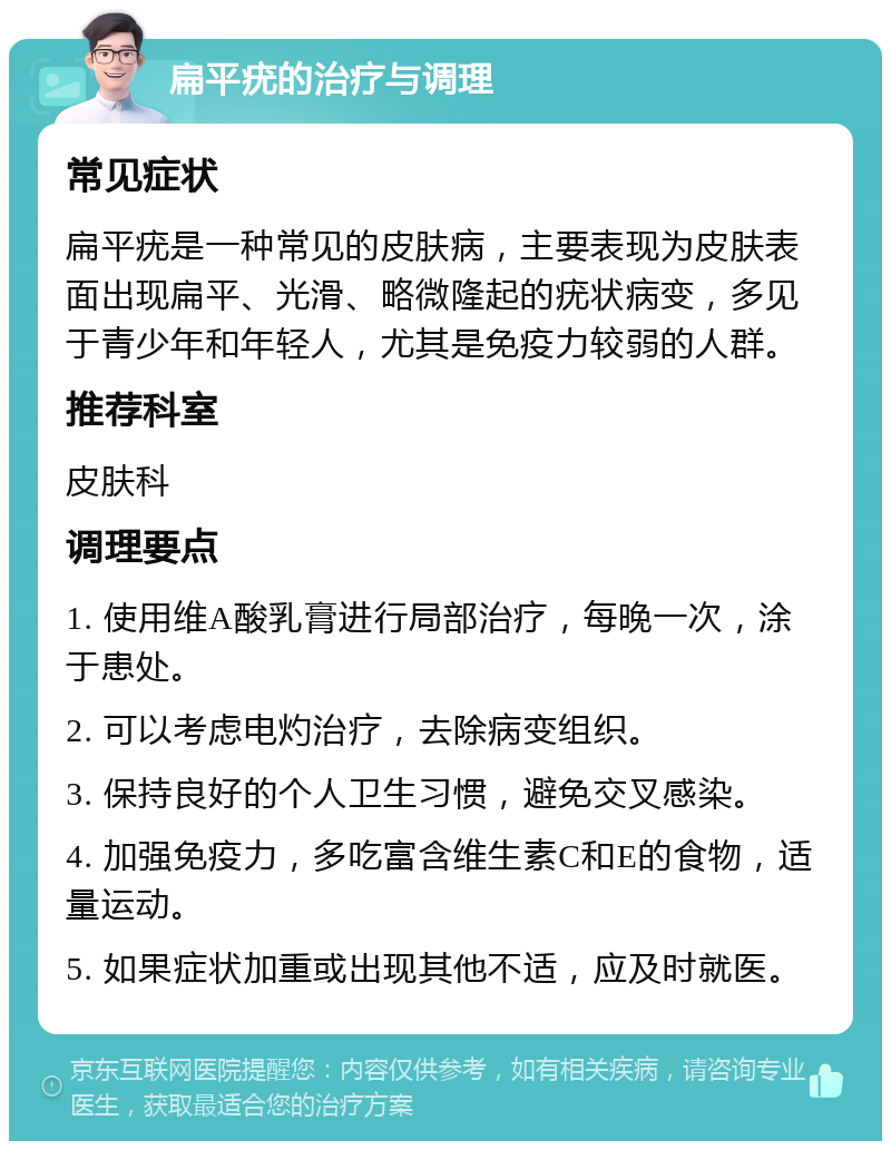 扁平疣的治疗与调理 常见症状 扁平疣是一种常见的皮肤病，主要表现为皮肤表面出现扁平、光滑、略微隆起的疣状病变，多见于青少年和年轻人，尤其是免疫力较弱的人群。 推荐科室 皮肤科 调理要点 1. 使用维A酸乳膏进行局部治疗，每晚一次，涂于患处。 2. 可以考虑电灼治疗，去除病变组织。 3. 保持良好的个人卫生习惯，避免交叉感染。 4. 加强免疫力，多吃富含维生素C和E的食物，适量运动。 5. 如果症状加重或出现其他不适，应及时就医。