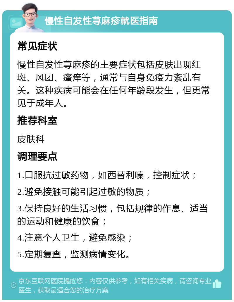 慢性自发性荨麻疹就医指南 常见症状 慢性自发性荨麻疹的主要症状包括皮肤出现红斑、风团、瘙痒等，通常与自身免疫力紊乱有关。这种疾病可能会在任何年龄段发生，但更常见于成年人。 推荐科室 皮肤科 调理要点 1.口服抗过敏药物，如西替利嗪，控制症状； 2.避免接触可能引起过敏的物质； 3.保持良好的生活习惯，包括规律的作息、适当的运动和健康的饮食； 4.注意个人卫生，避免感染； 5.定期复查，监测病情变化。