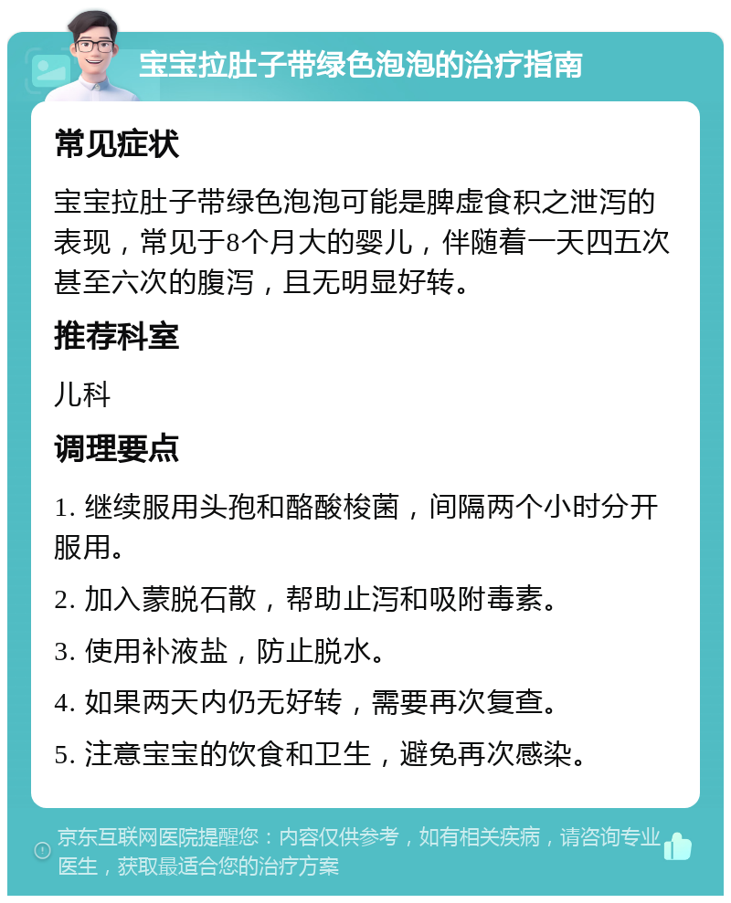 宝宝拉肚子带绿色泡泡的治疗指南 常见症状 宝宝拉肚子带绿色泡泡可能是脾虚食积之泄泻的表现，常见于8个月大的婴儿，伴随着一天四五次甚至六次的腹泻，且无明显好转。 推荐科室 儿科 调理要点 1. 继续服用头孢和酪酸梭菌，间隔两个小时分开服用。 2. 加入蒙脱石散，帮助止泻和吸附毒素。 3. 使用补液盐，防止脱水。 4. 如果两天内仍无好转，需要再次复查。 5. 注意宝宝的饮食和卫生，避免再次感染。