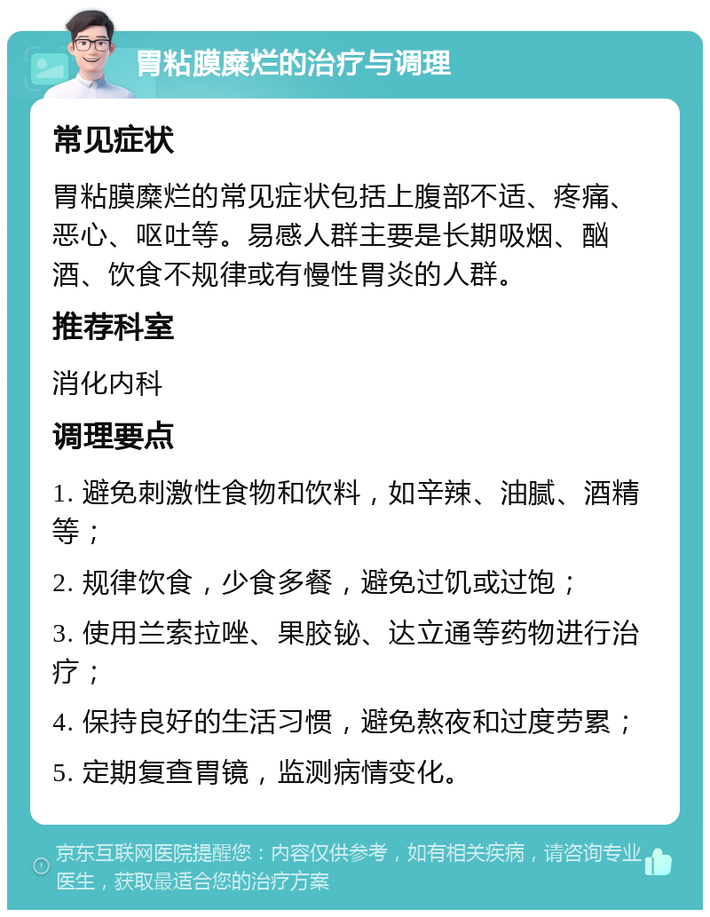 胃粘膜糜烂的治疗与调理 常见症状 胃粘膜糜烂的常见症状包括上腹部不适、疼痛、恶心、呕吐等。易感人群主要是长期吸烟、酗酒、饮食不规律或有慢性胃炎的人群。 推荐科室 消化内科 调理要点 1. 避免刺激性食物和饮料，如辛辣、油腻、酒精等； 2. 规律饮食，少食多餐，避免过饥或过饱； 3. 使用兰索拉唑、果胶铋、达立通等药物进行治疗； 4. 保持良好的生活习惯，避免熬夜和过度劳累； 5. 定期复查胃镜，监测病情变化。