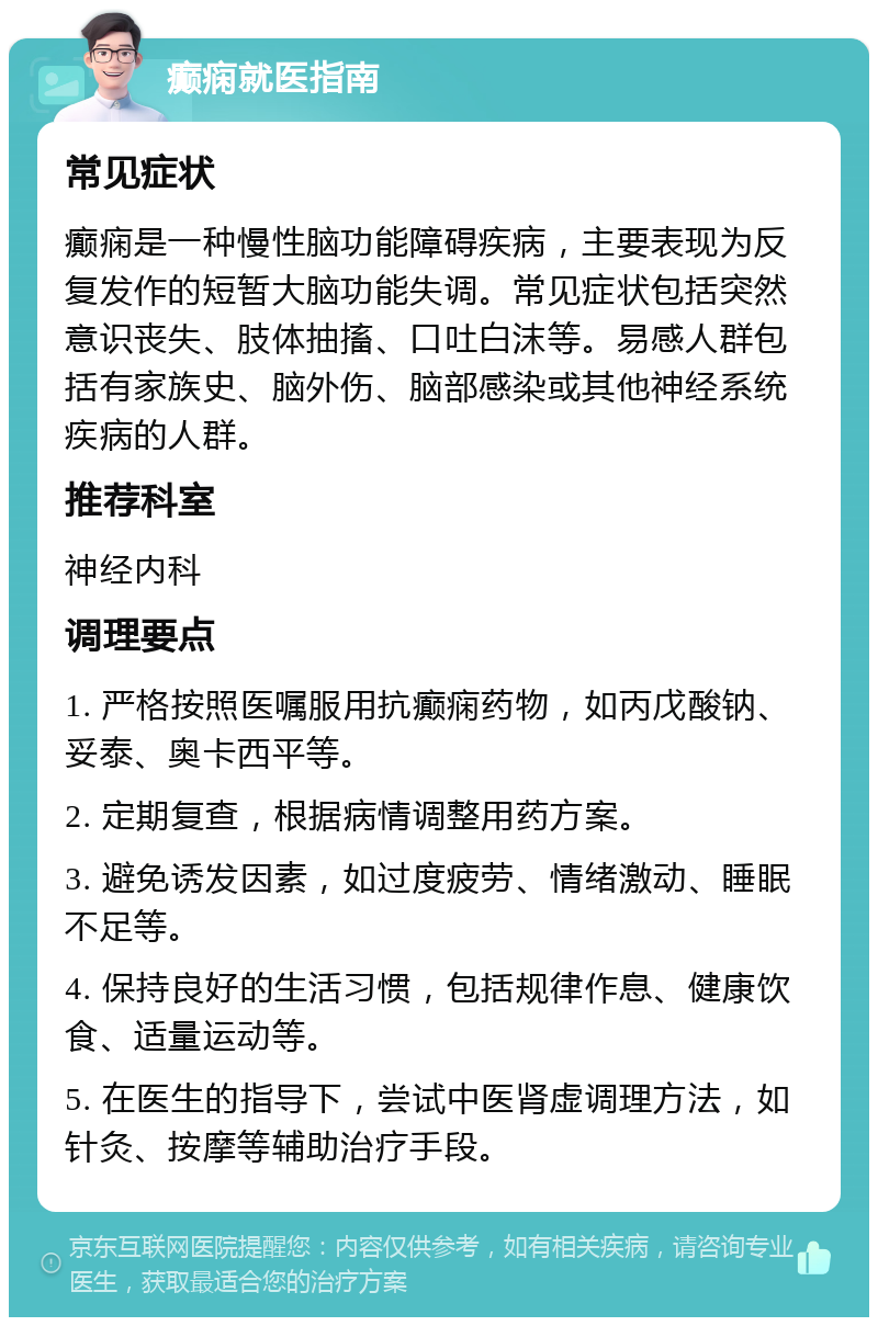 癫痫就医指南 常见症状 癫痫是一种慢性脑功能障碍疾病，主要表现为反复发作的短暂大脑功能失调。常见症状包括突然意识丧失、肢体抽搐、口吐白沫等。易感人群包括有家族史、脑外伤、脑部感染或其他神经系统疾病的人群。 推荐科室 神经内科 调理要点 1. 严格按照医嘱服用抗癫痫药物，如丙戊酸钠、妥泰、奥卡西平等。 2. 定期复查，根据病情调整用药方案。 3. 避免诱发因素，如过度疲劳、情绪激动、睡眠不足等。 4. 保持良好的生活习惯，包括规律作息、健康饮食、适量运动等。 5. 在医生的指导下，尝试中医肾虚调理方法，如针灸、按摩等辅助治疗手段。