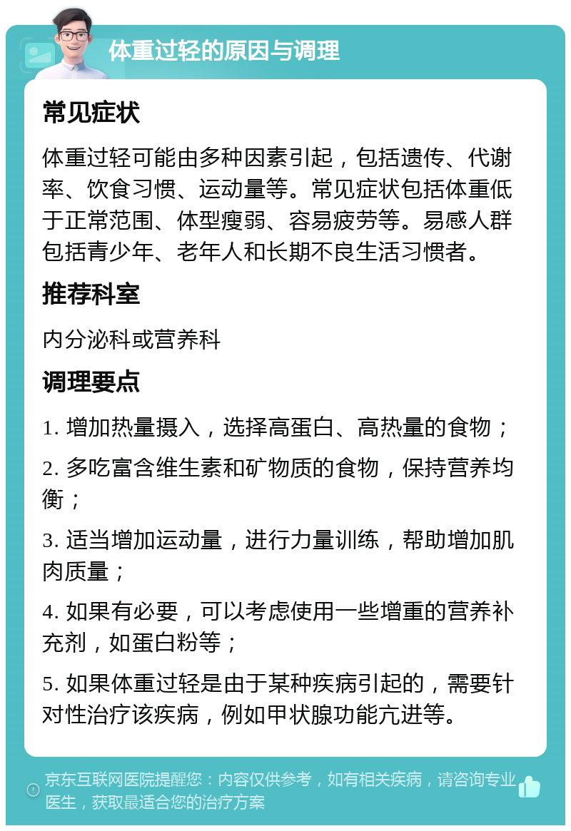 体重过轻的原因与调理 常见症状 体重过轻可能由多种因素引起，包括遗传、代谢率、饮食习惯、运动量等。常见症状包括体重低于正常范围、体型瘦弱、容易疲劳等。易感人群包括青少年、老年人和长期不良生活习惯者。 推荐科室 内分泌科或营养科 调理要点 1. 增加热量摄入，选择高蛋白、高热量的食物； 2. 多吃富含维生素和矿物质的食物，保持营养均衡； 3. 适当增加运动量，进行力量训练，帮助增加肌肉质量； 4. 如果有必要，可以考虑使用一些增重的营养补充剂，如蛋白粉等； 5. 如果体重过轻是由于某种疾病引起的，需要针对性治疗该疾病，例如甲状腺功能亢进等。