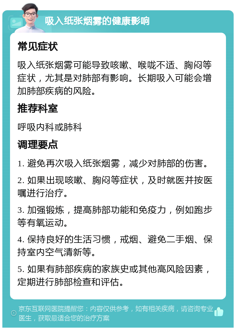 吸入纸张烟雾的健康影响 常见症状 吸入纸张烟雾可能导致咳嗽、喉咙不适、胸闷等症状，尤其是对肺部有影响。长期吸入可能会增加肺部疾病的风险。 推荐科室 呼吸内科或肺科 调理要点 1. 避免再次吸入纸张烟雾，减少对肺部的伤害。 2. 如果出现咳嗽、胸闷等症状，及时就医并按医嘱进行治疗。 3. 加强锻炼，提高肺部功能和免疫力，例如跑步等有氧运动。 4. 保持良好的生活习惯，戒烟、避免二手烟、保持室内空气清新等。 5. 如果有肺部疾病的家族史或其他高风险因素，定期进行肺部检查和评估。