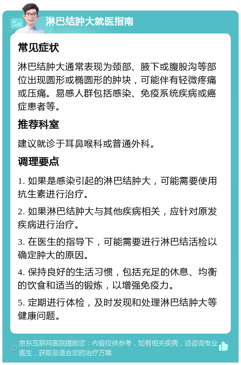 淋巴结肿大就医指南 常见症状 淋巴结肿大通常表现为颈部、腋下或腹股沟等部位出现圆形或椭圆形的肿块，可能伴有轻微疼痛或压痛。易感人群包括感染、免疫系统疾病或癌症患者等。 推荐科室 建议就诊于耳鼻喉科或普通外科。 调理要点 1. 如果是感染引起的淋巴结肿大，可能需要使用抗生素进行治疗。 2. 如果淋巴结肿大与其他疾病相关，应针对原发疾病进行治疗。 3. 在医生的指导下，可能需要进行淋巴结活检以确定肿大的原因。 4. 保持良好的生活习惯，包括充足的休息、均衡的饮食和适当的锻炼，以增强免疫力。 5. 定期进行体检，及时发现和处理淋巴结肿大等健康问题。