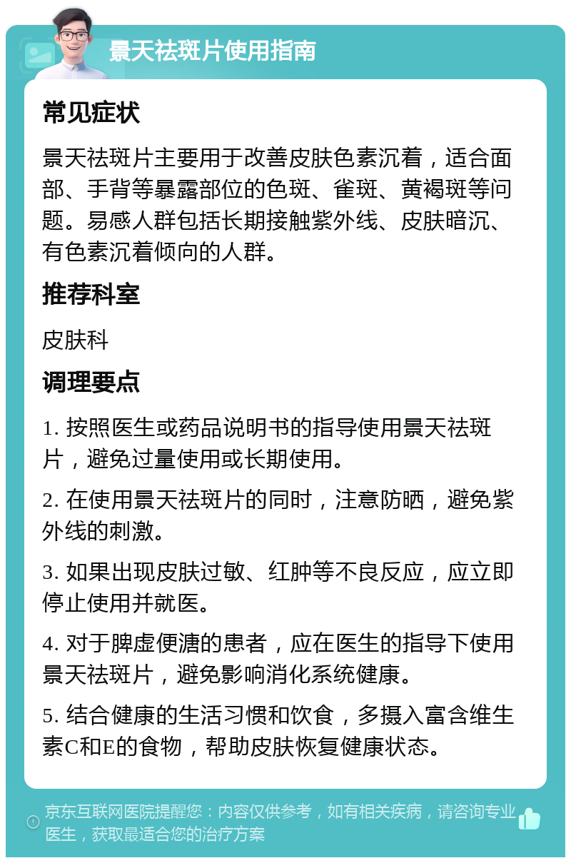 景天祛斑片使用指南 常见症状 景天祛斑片主要用于改善皮肤色素沉着，适合面部、手背等暴露部位的色斑、雀斑、黄褐斑等问题。易感人群包括长期接触紫外线、皮肤暗沉、有色素沉着倾向的人群。 推荐科室 皮肤科 调理要点 1. 按照医生或药品说明书的指导使用景天祛斑片，避免过量使用或长期使用。 2. 在使用景天祛斑片的同时，注意防晒，避免紫外线的刺激。 3. 如果出现皮肤过敏、红肿等不良反应，应立即停止使用并就医。 4. 对于脾虚便溏的患者，应在医生的指导下使用景天祛斑片，避免影响消化系统健康。 5. 结合健康的生活习惯和饮食，多摄入富含维生素C和E的食物，帮助皮肤恢复健康状态。