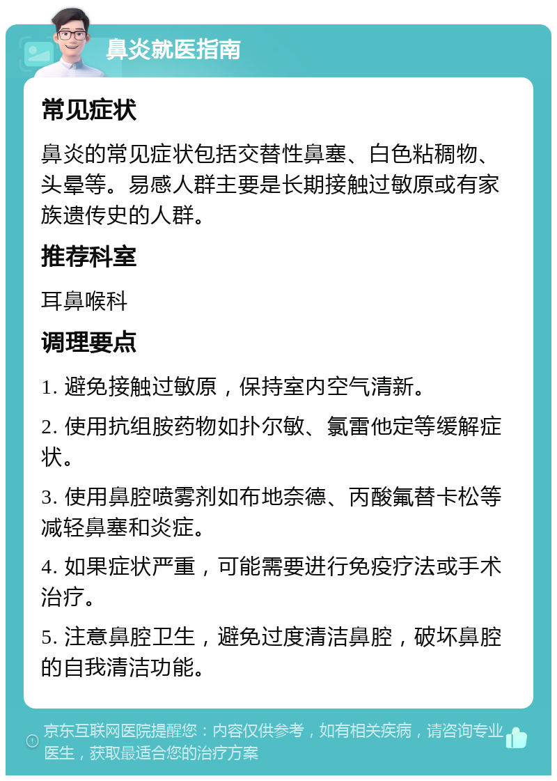 鼻炎就医指南 常见症状 鼻炎的常见症状包括交替性鼻塞、白色粘稠物、头晕等。易感人群主要是长期接触过敏原或有家族遗传史的人群。 推荐科室 耳鼻喉科 调理要点 1. 避免接触过敏原，保持室内空气清新。 2. 使用抗组胺药物如扑尔敏、氯雷他定等缓解症状。 3. 使用鼻腔喷雾剂如布地奈德、丙酸氟替卡松等减轻鼻塞和炎症。 4. 如果症状严重，可能需要进行免疫疗法或手术治疗。 5. 注意鼻腔卫生，避免过度清洁鼻腔，破坏鼻腔的自我清洁功能。