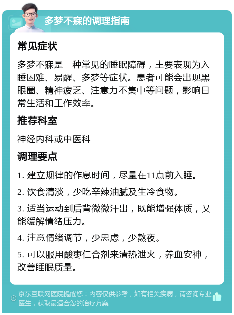 多梦不寐的调理指南 常见症状 多梦不寐是一种常见的睡眠障碍，主要表现为入睡困难、易醒、多梦等症状。患者可能会出现黑眼圈、精神疲乏、注意力不集中等问题，影响日常生活和工作效率。 推荐科室 神经内科或中医科 调理要点 1. 建立规律的作息时间，尽量在11点前入睡。 2. 饮食清淡，少吃辛辣油腻及生冷食物。 3. 适当运动到后背微微汗出，既能增强体质，又能缓解情绪压力。 4. 注意情绪调节，少思虑，少熬夜。 5. 可以服用酸枣仁合剂来清热泄火，养血安神，改善睡眠质量。