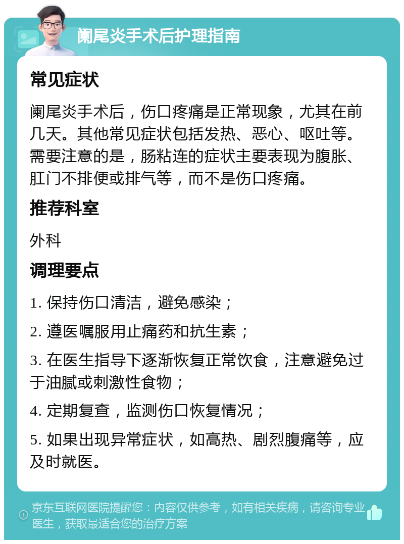 阑尾炎手术后护理指南 常见症状 阑尾炎手术后，伤口疼痛是正常现象，尤其在前几天。其他常见症状包括发热、恶心、呕吐等。需要注意的是，肠粘连的症状主要表现为腹胀、肛门不排便或排气等，而不是伤口疼痛。 推荐科室 外科 调理要点 1. 保持伤口清洁，避免感染； 2. 遵医嘱服用止痛药和抗生素； 3. 在医生指导下逐渐恢复正常饮食，注意避免过于油腻或刺激性食物； 4. 定期复查，监测伤口恢复情况； 5. 如果出现异常症状，如高热、剧烈腹痛等，应及时就医。