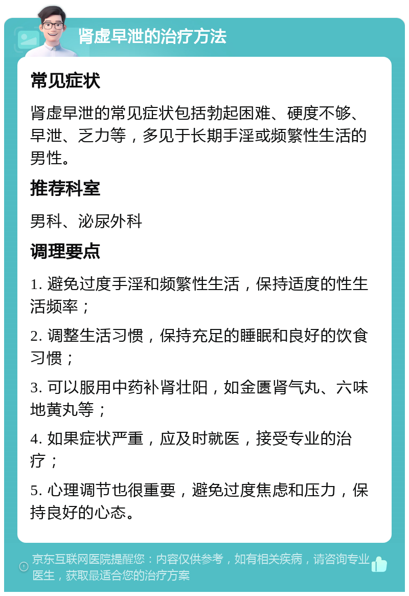 肾虚早泄的治疗方法 常见症状 肾虚早泄的常见症状包括勃起困难、硬度不够、早泄、乏力等，多见于长期手淫或频繁性生活的男性。 推荐科室 男科、泌尿外科 调理要点 1. 避免过度手淫和频繁性生活，保持适度的性生活频率； 2. 调整生活习惯，保持充足的睡眠和良好的饮食习惯； 3. 可以服用中药补肾壮阳，如金匮肾气丸、六味地黄丸等； 4. 如果症状严重，应及时就医，接受专业的治疗； 5. 心理调节也很重要，避免过度焦虑和压力，保持良好的心态。