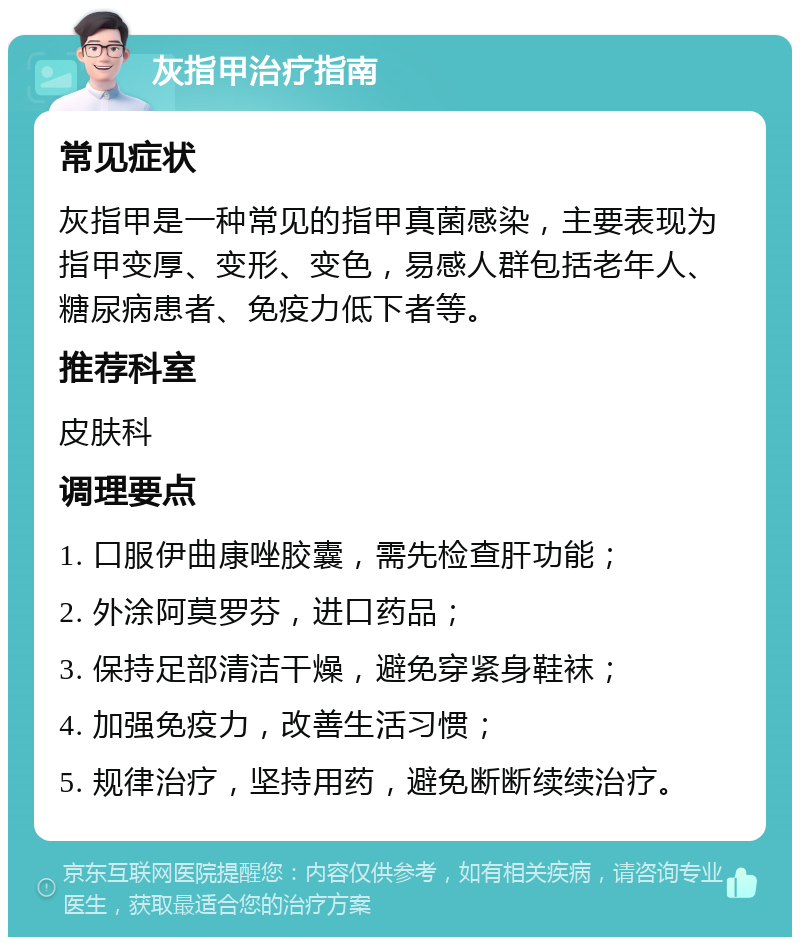 灰指甲治疗指南 常见症状 灰指甲是一种常见的指甲真菌感染，主要表现为指甲变厚、变形、变色，易感人群包括老年人、糖尿病患者、免疫力低下者等。 推荐科室 皮肤科 调理要点 1. 口服伊曲康唑胶囊，需先检查肝功能； 2. 外涂阿莫罗芬，进口药品； 3. 保持足部清洁干燥，避免穿紧身鞋袜； 4. 加强免疫力，改善生活习惯； 5. 规律治疗，坚持用药，避免断断续续治疗。