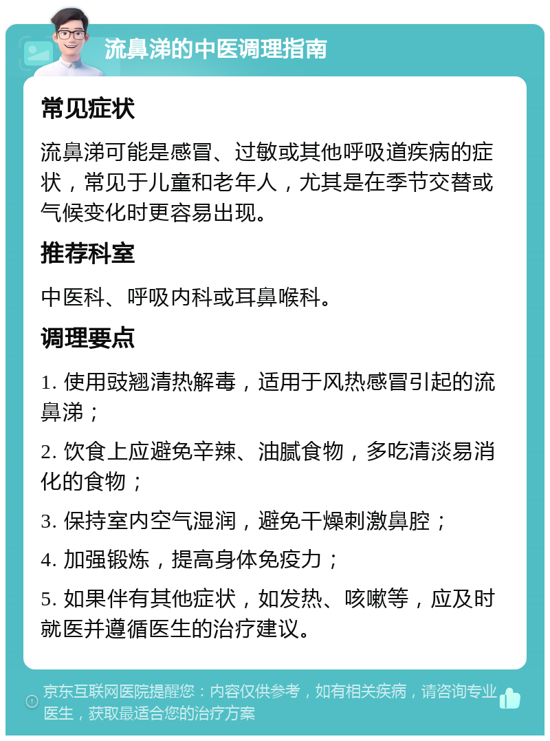 流鼻涕的中医调理指南 常见症状 流鼻涕可能是感冒、过敏或其他呼吸道疾病的症状，常见于儿童和老年人，尤其是在季节交替或气候变化时更容易出现。 推荐科室 中医科、呼吸内科或耳鼻喉科。 调理要点 1. 使用豉翘清热解毒，适用于风热感冒引起的流鼻涕； 2. 饮食上应避免辛辣、油腻食物，多吃清淡易消化的食物； 3. 保持室内空气湿润，避免干燥刺激鼻腔； 4. 加强锻炼，提高身体免疫力； 5. 如果伴有其他症状，如发热、咳嗽等，应及时就医并遵循医生的治疗建议。