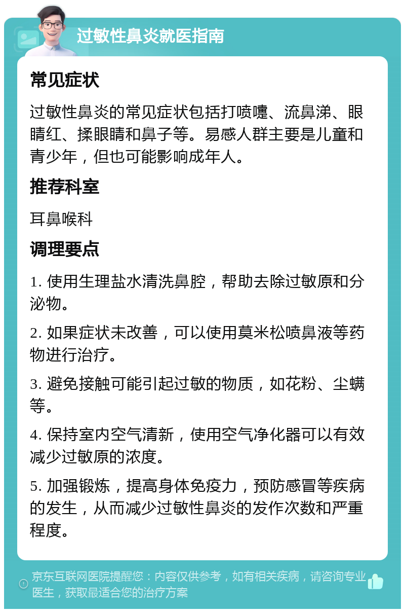 过敏性鼻炎就医指南 常见症状 过敏性鼻炎的常见症状包括打喷嚏、流鼻涕、眼睛红、揉眼睛和鼻子等。易感人群主要是儿童和青少年，但也可能影响成年人。 推荐科室 耳鼻喉科 调理要点 1. 使用生理盐水清洗鼻腔，帮助去除过敏原和分泌物。 2. 如果症状未改善，可以使用莫米松喷鼻液等药物进行治疗。 3. 避免接触可能引起过敏的物质，如花粉、尘螨等。 4. 保持室内空气清新，使用空气净化器可以有效减少过敏原的浓度。 5. 加强锻炼，提高身体免疫力，预防感冒等疾病的发生，从而减少过敏性鼻炎的发作次数和严重程度。