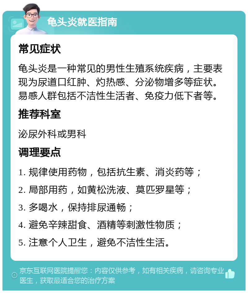 龟头炎就医指南 常见症状 龟头炎是一种常见的男性生殖系统疾病，主要表现为尿道口红肿、灼热感、分泌物增多等症状。易感人群包括不洁性生活者、免疫力低下者等。 推荐科室 泌尿外科或男科 调理要点 1. 规律使用药物，包括抗生素、消炎药等； 2. 局部用药，如黄松洗液、莫匹罗星等； 3. 多喝水，保持排尿通畅； 4. 避免辛辣甜食、酒精等刺激性物质； 5. 注意个人卫生，避免不洁性生活。