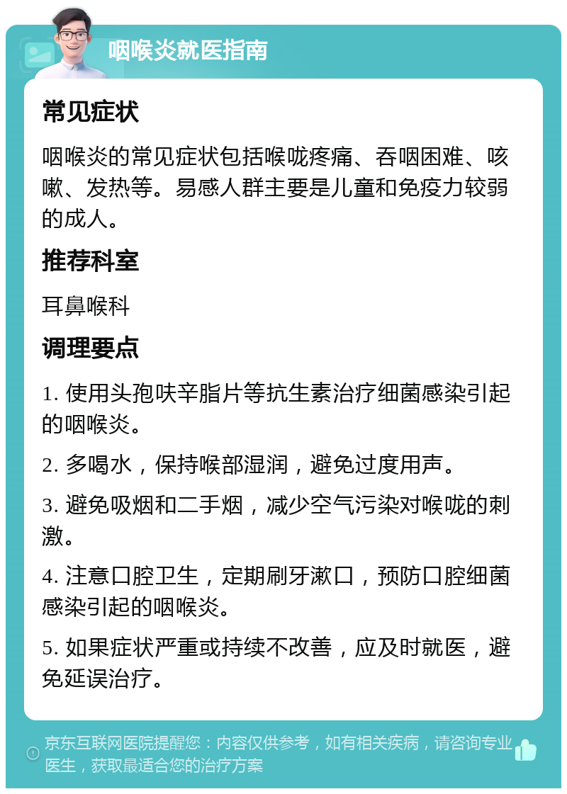 咽喉炎就医指南 常见症状 咽喉炎的常见症状包括喉咙疼痛、吞咽困难、咳嗽、发热等。易感人群主要是儿童和免疫力较弱的成人。 推荐科室 耳鼻喉科 调理要点 1. 使用头孢呋辛脂片等抗生素治疗细菌感染引起的咽喉炎。 2. 多喝水，保持喉部湿润，避免过度用声。 3. 避免吸烟和二手烟，减少空气污染对喉咙的刺激。 4. 注意口腔卫生，定期刷牙漱口，预防口腔细菌感染引起的咽喉炎。 5. 如果症状严重或持续不改善，应及时就医，避免延误治疗。