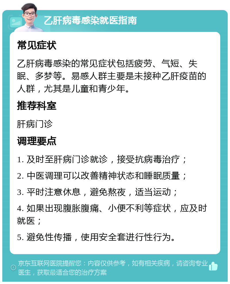 乙肝病毒感染就医指南 常见症状 乙肝病毒感染的常见症状包括疲劳、气短、失眠、多梦等。易感人群主要是未接种乙肝疫苗的人群，尤其是儿童和青少年。 推荐科室 肝病门诊 调理要点 1. 及时至肝病门诊就诊，接受抗病毒治疗； 2. 中医调理可以改善精神状态和睡眠质量； 3. 平时注意休息，避免熬夜，适当运动； 4. 如果出现腹胀腹痛、小便不利等症状，应及时就医； 5. 避免性传播，使用安全套进行性行为。