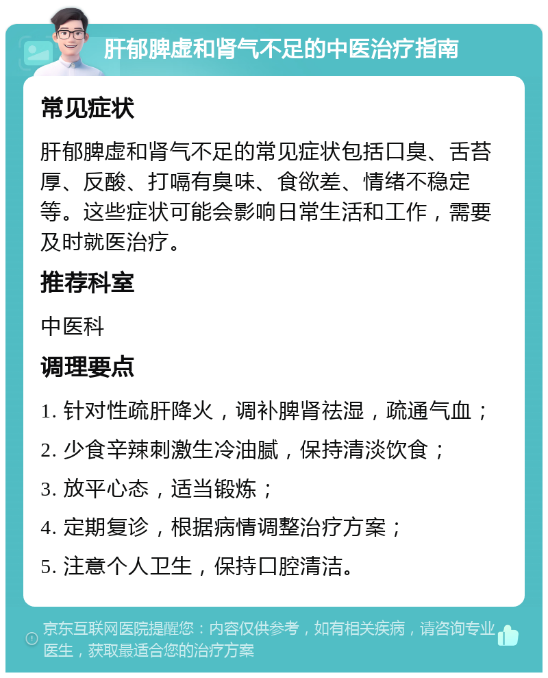 肝郁脾虚和肾气不足的中医治疗指南 常见症状 肝郁脾虚和肾气不足的常见症状包括口臭、舌苔厚、反酸、打嗝有臭味、食欲差、情绪不稳定等。这些症状可能会影响日常生活和工作，需要及时就医治疗。 推荐科室 中医科 调理要点 1. 针对性疏肝降火，调补脾肾祛湿，疏通气血； 2. 少食辛辣刺激生冷油腻，保持清淡饮食； 3. 放平心态，适当锻炼； 4. 定期复诊，根据病情调整治疗方案； 5. 注意个人卫生，保持口腔清洁。