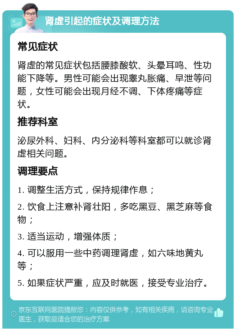 肾虚引起的症状及调理方法 常见症状 肾虚的常见症状包括腰膝酸软、头晕耳鸣、性功能下降等。男性可能会出现睾丸胀痛、早泄等问题，女性可能会出现月经不调、下体疼痛等症状。 推荐科室 泌尿外科、妇科、内分泌科等科室都可以就诊肾虚相关问题。 调理要点 1. 调整生活方式，保持规律作息； 2. 饮食上注意补肾壮阳，多吃黑豆、黑芝麻等食物； 3. 适当运动，增强体质； 4. 可以服用一些中药调理肾虚，如六味地黄丸等； 5. 如果症状严重，应及时就医，接受专业治疗。