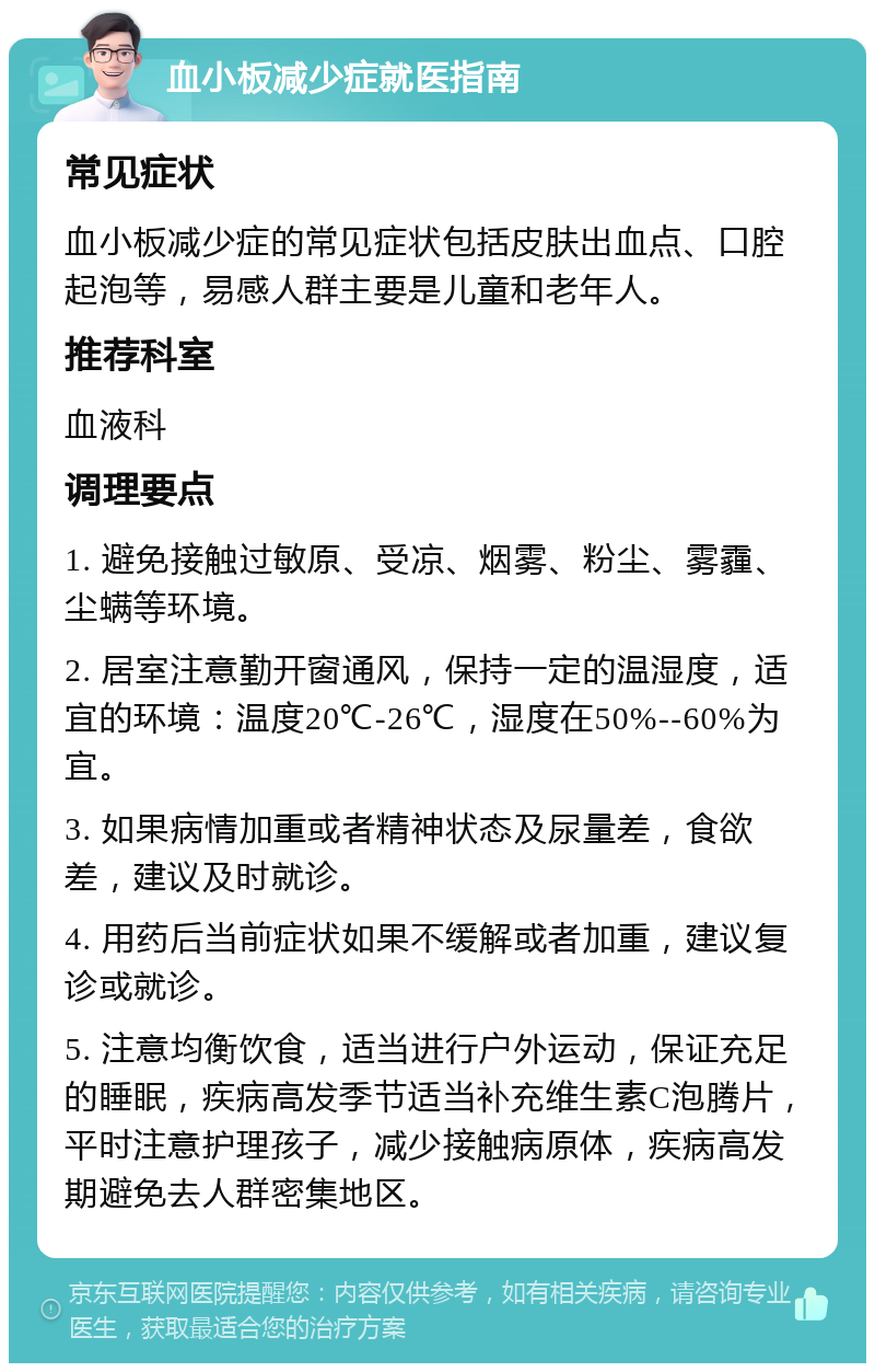 血小板减少症就医指南 常见症状 血小板减少症的常见症状包括皮肤出血点、口腔起泡等，易感人群主要是儿童和老年人。 推荐科室 血液科 调理要点 1. 避免接触过敏原、受凉、烟雾、粉尘、雾霾、尘螨等环境。 2. 居室注意勤开窗通风，保持一定的温湿度，适宜的环境：温度20℃-26℃，湿度在50%--60%为宜。 3. 如果病情加重或者精神状态及尿量差，食欲差，建议及时就诊。 4. 用药后当前症状如果不缓解或者加重，建议复诊或就诊。 5. 注意均衡饮食，适当进行户外运动，保证充足的睡眠，疾病高发季节适当补充维生素C泡腾片，平时注意护理孩子，减少接触病原体，疾病高发期避免去人群密集地区。