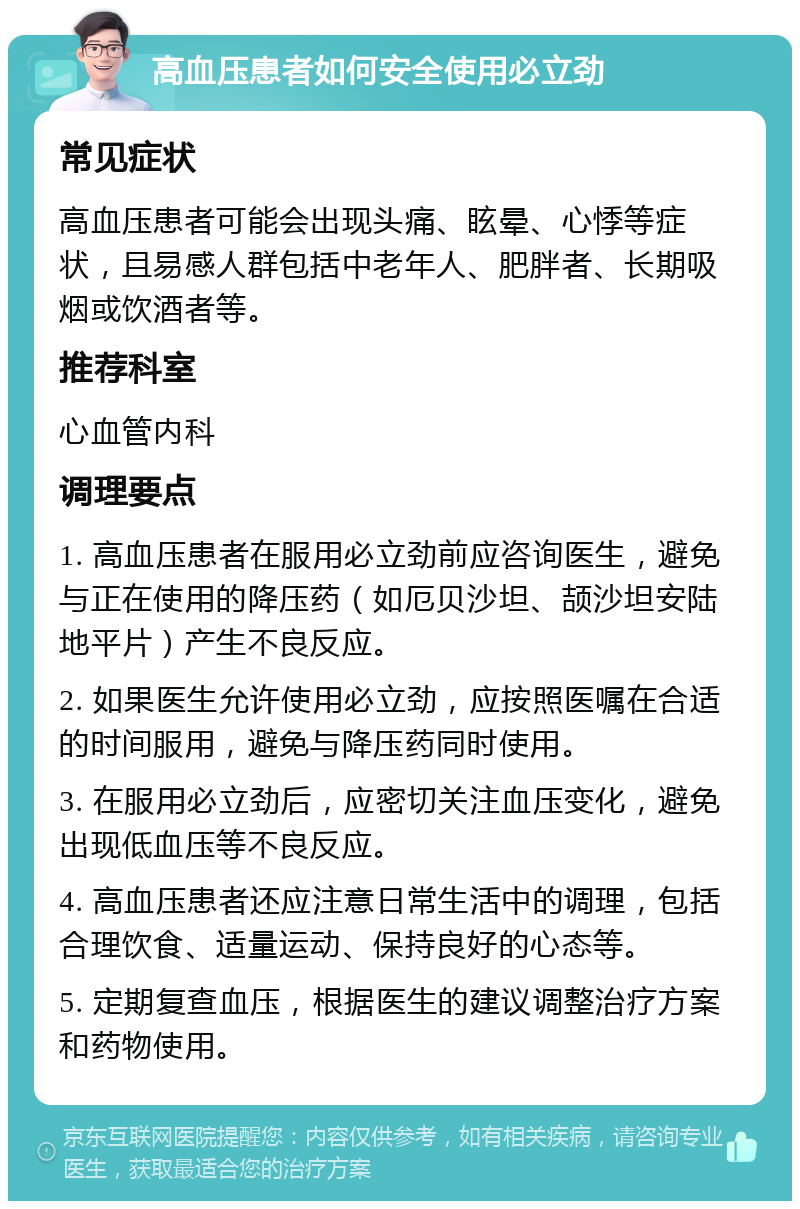 高血压患者如何安全使用必立劲 常见症状 高血压患者可能会出现头痛、眩晕、心悸等症状，且易感人群包括中老年人、肥胖者、长期吸烟或饮酒者等。 推荐科室 心血管内科 调理要点 1. 高血压患者在服用必立劲前应咨询医生，避免与正在使用的降压药（如厄贝沙坦、颉沙坦安陆地平片）产生不良反应。 2. 如果医生允许使用必立劲，应按照医嘱在合适的时间服用，避免与降压药同时使用。 3. 在服用必立劲后，应密切关注血压变化，避免出现低血压等不良反应。 4. 高血压患者还应注意日常生活中的调理，包括合理饮食、适量运动、保持良好的心态等。 5. 定期复查血压，根据医生的建议调整治疗方案和药物使用。