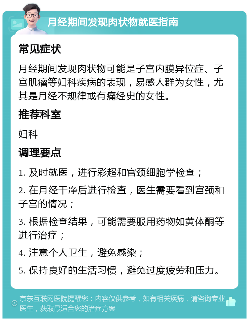 月经期间发现肉状物就医指南 常见症状 月经期间发现肉状物可能是子宫内膜异位症、子宫肌瘤等妇科疾病的表现，易感人群为女性，尤其是月经不规律或有痛经史的女性。 推荐科室 妇科 调理要点 1. 及时就医，进行彩超和宫颈细胞学检查； 2. 在月经干净后进行检查，医生需要看到宫颈和子宫的情况； 3. 根据检查结果，可能需要服用药物如黄体酮等进行治疗； 4. 注意个人卫生，避免感染； 5. 保持良好的生活习惯，避免过度疲劳和压力。