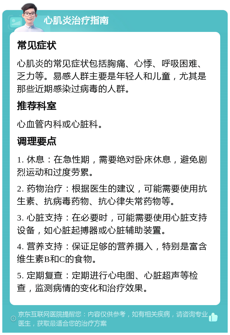 心肌炎治疗指南 常见症状 心肌炎的常见症状包括胸痛、心悸、呼吸困难、乏力等。易感人群主要是年轻人和儿童，尤其是那些近期感染过病毒的人群。 推荐科室 心血管内科或心脏科。 调理要点 1. 休息：在急性期，需要绝对卧床休息，避免剧烈运动和过度劳累。 2. 药物治疗：根据医生的建议，可能需要使用抗生素、抗病毒药物、抗心律失常药物等。 3. 心脏支持：在必要时，可能需要使用心脏支持设备，如心脏起搏器或心脏辅助装置。 4. 营养支持：保证足够的营养摄入，特别是富含维生素B和C的食物。 5. 定期复查：定期进行心电图、心脏超声等检查，监测病情的变化和治疗效果。