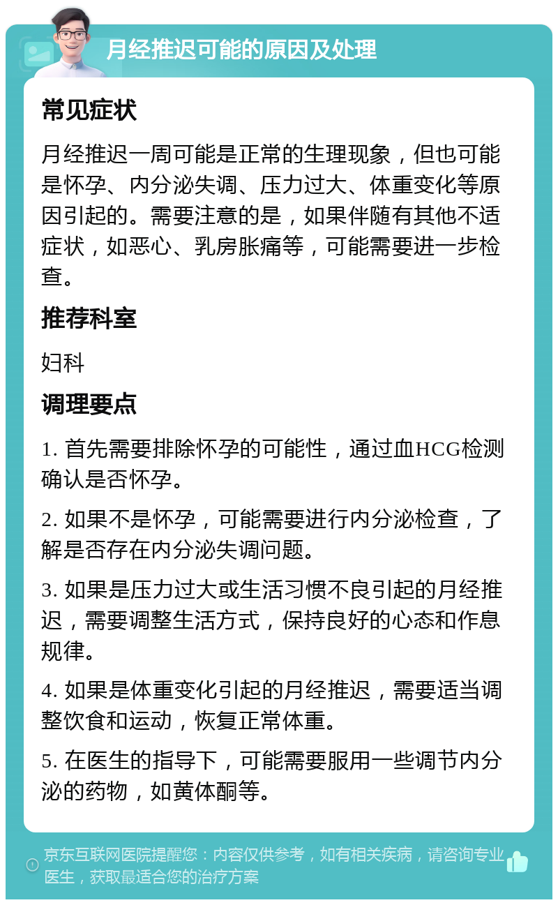 月经推迟可能的原因及处理 常见症状 月经推迟一周可能是正常的生理现象，但也可能是怀孕、内分泌失调、压力过大、体重变化等原因引起的。需要注意的是，如果伴随有其他不适症状，如恶心、乳房胀痛等，可能需要进一步检查。 推荐科室 妇科 调理要点 1. 首先需要排除怀孕的可能性，通过血HCG检测确认是否怀孕。 2. 如果不是怀孕，可能需要进行内分泌检查，了解是否存在内分泌失调问题。 3. 如果是压力过大或生活习惯不良引起的月经推迟，需要调整生活方式，保持良好的心态和作息规律。 4. 如果是体重变化引起的月经推迟，需要适当调整饮食和运动，恢复正常体重。 5. 在医生的指导下，可能需要服用一些调节内分泌的药物，如黄体酮等。