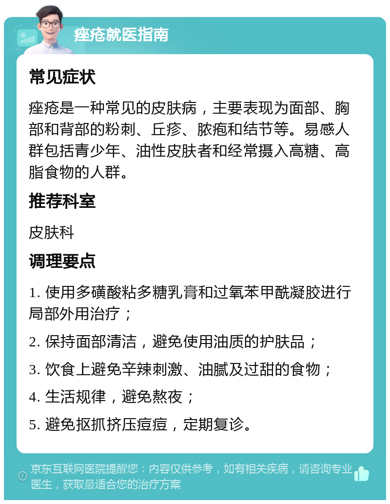 痤疮就医指南 常见症状 痤疮是一种常见的皮肤病，主要表现为面部、胸部和背部的粉刺、丘疹、脓疱和结节等。易感人群包括青少年、油性皮肤者和经常摄入高糖、高脂食物的人群。 推荐科室 皮肤科 调理要点 1. 使用多磺酸粘多糖乳膏和过氧苯甲酰凝胶进行局部外用治疗； 2. 保持面部清洁，避免使用油质的护肤品； 3. 饮食上避免辛辣刺激、油腻及过甜的食物； 4. 生活规律，避免熬夜； 5. 避免抠抓挤压痘痘，定期复诊。