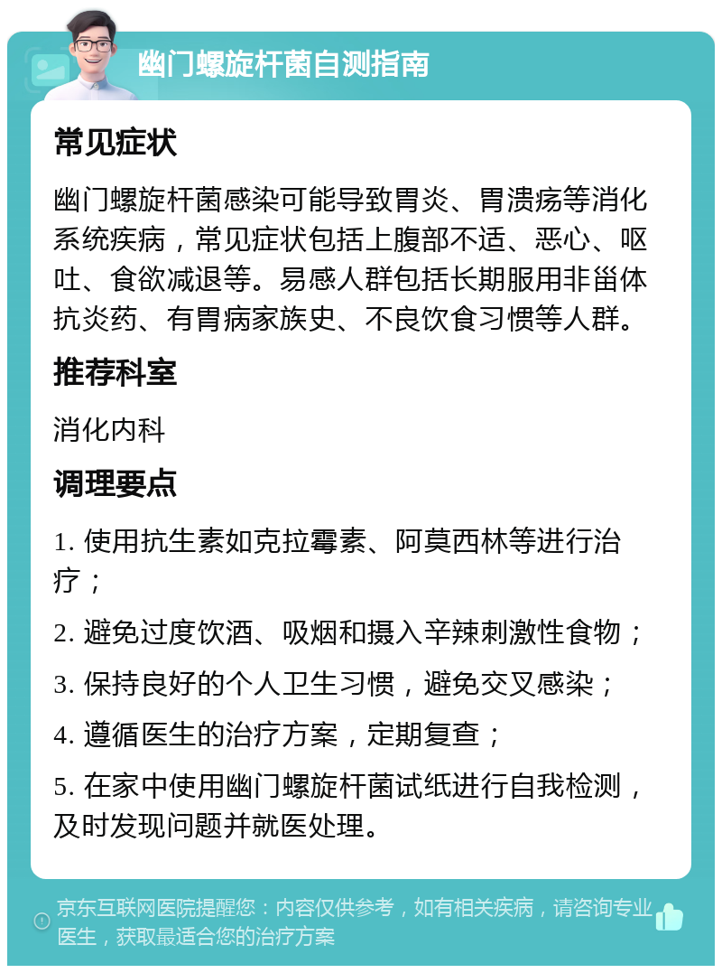 幽门螺旋杆菌自测指南 常见症状 幽门螺旋杆菌感染可能导致胃炎、胃溃疡等消化系统疾病，常见症状包括上腹部不适、恶心、呕吐、食欲减退等。易感人群包括长期服用非甾体抗炎药、有胃病家族史、不良饮食习惯等人群。 推荐科室 消化内科 调理要点 1. 使用抗生素如克拉霉素、阿莫西林等进行治疗； 2. 避免过度饮酒、吸烟和摄入辛辣刺激性食物； 3. 保持良好的个人卫生习惯，避免交叉感染； 4. 遵循医生的治疗方案，定期复查； 5. 在家中使用幽门螺旋杆菌试纸进行自我检测，及时发现问题并就医处理。