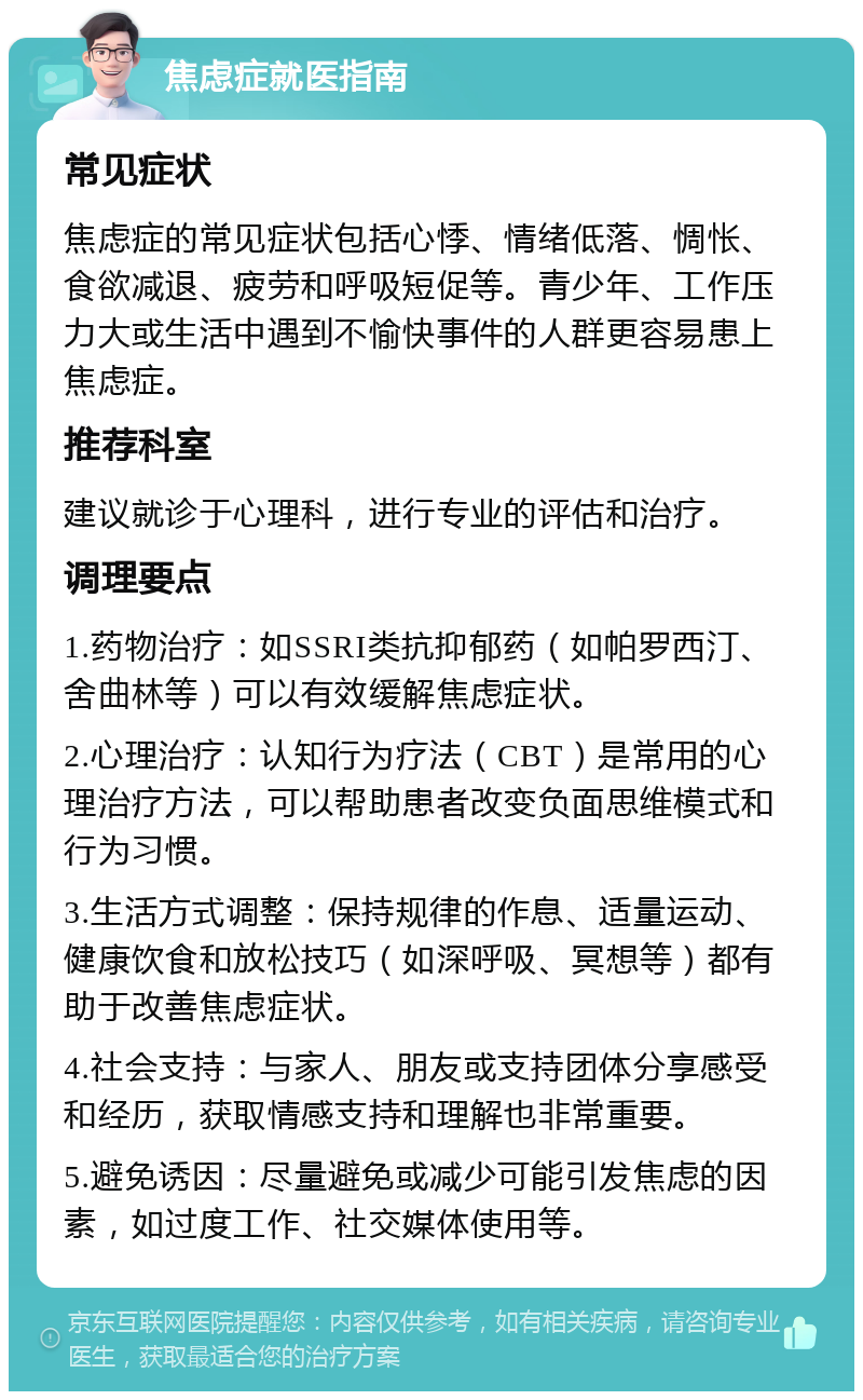 焦虑症就医指南 常见症状 焦虑症的常见症状包括心悸、情绪低落、惆怅、食欲减退、疲劳和呼吸短促等。青少年、工作压力大或生活中遇到不愉快事件的人群更容易患上焦虑症。 推荐科室 建议就诊于心理科，进行专业的评估和治疗。 调理要点 1.药物治疗：如SSRI类抗抑郁药（如帕罗西汀、舍曲林等）可以有效缓解焦虑症状。 2.心理治疗：认知行为疗法（CBT）是常用的心理治疗方法，可以帮助患者改变负面思维模式和行为习惯。 3.生活方式调整：保持规律的作息、适量运动、健康饮食和放松技巧（如深呼吸、冥想等）都有助于改善焦虑症状。 4.社会支持：与家人、朋友或支持团体分享感受和经历，获取情感支持和理解也非常重要。 5.避免诱因：尽量避免或减少可能引发焦虑的因素，如过度工作、社交媒体使用等。