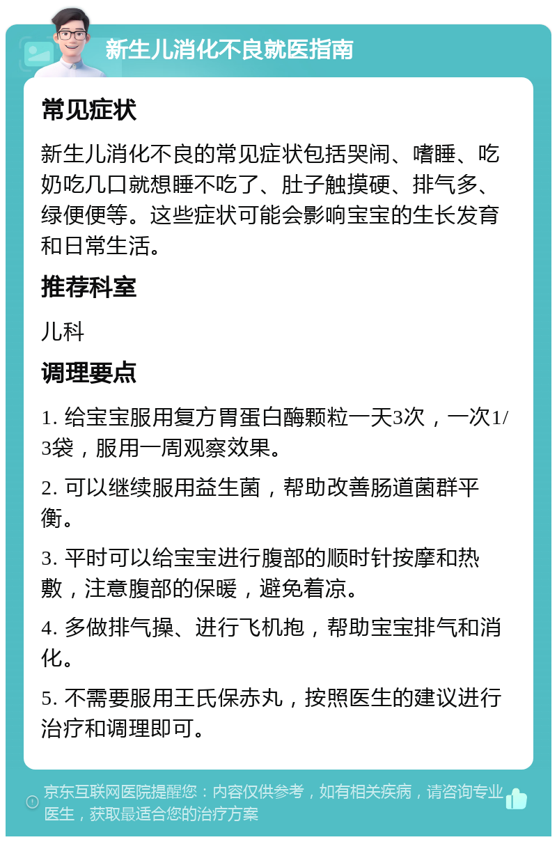 新生儿消化不良就医指南 常见症状 新生儿消化不良的常见症状包括哭闹、嗜睡、吃奶吃几口就想睡不吃了、肚子触摸硬、排气多、绿便便等。这些症状可能会影响宝宝的生长发育和日常生活。 推荐科室 儿科 调理要点 1. 给宝宝服用复方胃蛋白酶颗粒一天3次，一次1/3袋，服用一周观察效果。 2. 可以继续服用益生菌，帮助改善肠道菌群平衡。 3. 平时可以给宝宝进行腹部的顺时针按摩和热敷，注意腹部的保暖，避免着凉。 4. 多做排气操、进行飞机抱，帮助宝宝排气和消化。 5. 不需要服用王氏保赤丸，按照医生的建议进行治疗和调理即可。