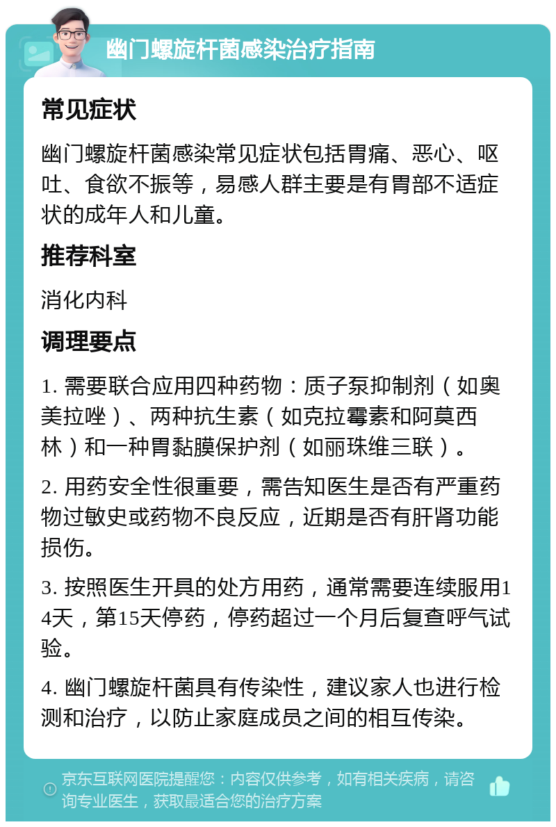 幽门螺旋杆菌感染治疗指南 常见症状 幽门螺旋杆菌感染常见症状包括胃痛、恶心、呕吐、食欲不振等，易感人群主要是有胃部不适症状的成年人和儿童。 推荐科室 消化内科 调理要点 1. 需要联合应用四种药物：质子泵抑制剂（如奥美拉唑）、两种抗生素（如克拉霉素和阿莫西林）和一种胃黏膜保护剂（如丽珠维三联）。 2. 用药安全性很重要，需告知医生是否有严重药物过敏史或药物不良反应，近期是否有肝肾功能损伤。 3. 按照医生开具的处方用药，通常需要连续服用14天，第15天停药，停药超过一个月后复查呼气试验。 4. 幽门螺旋杆菌具有传染性，建议家人也进行检测和治疗，以防止家庭成员之间的相互传染。