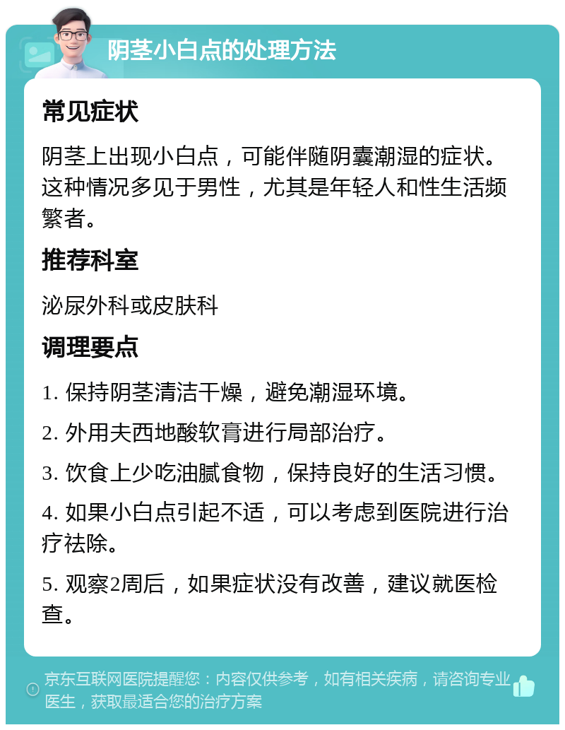 阴茎小白点的处理方法 常见症状 阴茎上出现小白点，可能伴随阴囊潮湿的症状。这种情况多见于男性，尤其是年轻人和性生活频繁者。 推荐科室 泌尿外科或皮肤科 调理要点 1. 保持阴茎清洁干燥，避免潮湿环境。 2. 外用夫西地酸软膏进行局部治疗。 3. 饮食上少吃油腻食物，保持良好的生活习惯。 4. 如果小白点引起不适，可以考虑到医院进行治疗祛除。 5. 观察2周后，如果症状没有改善，建议就医检查。