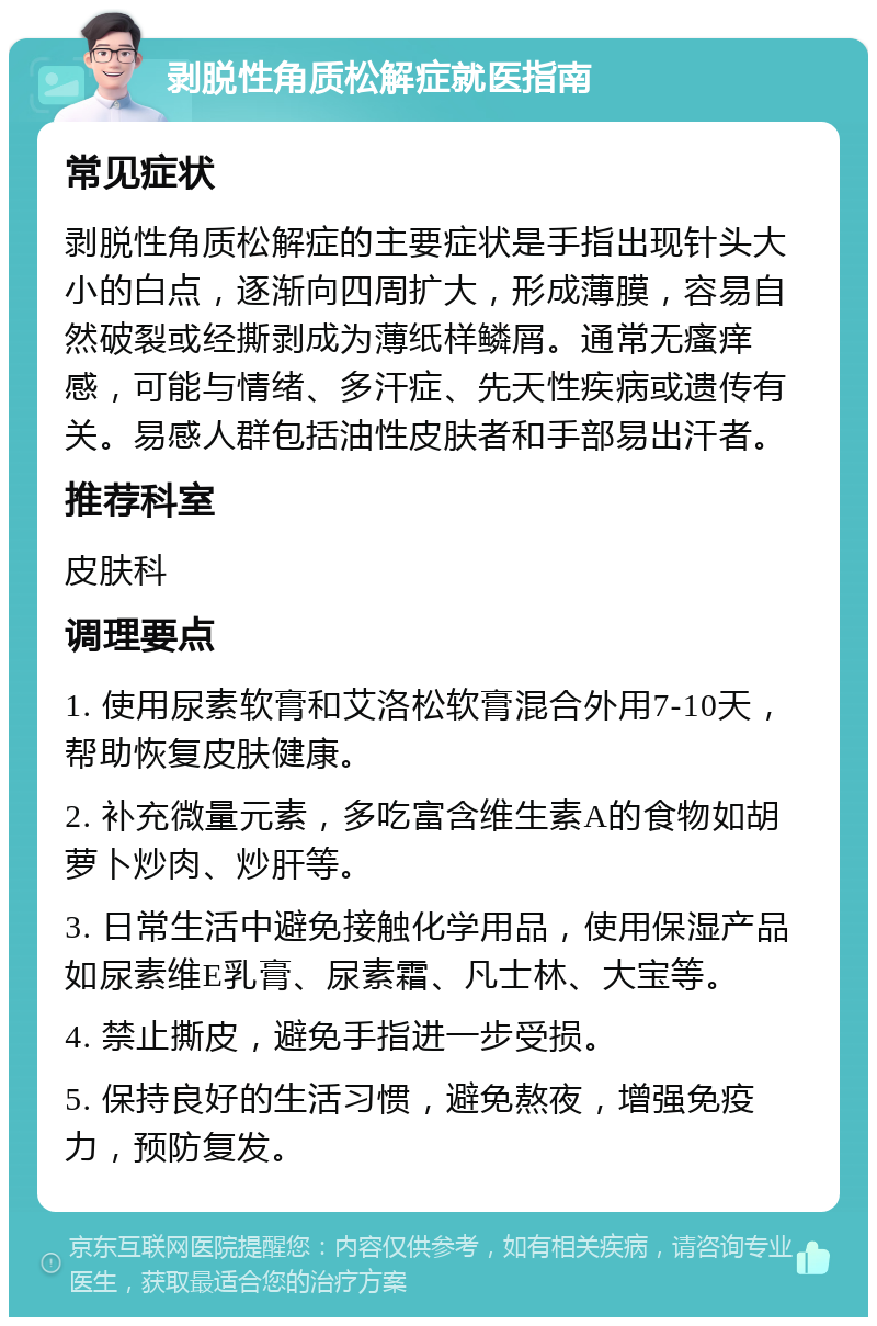 剥脱性角质松解症就医指南 常见症状 剥脱性角质松解症的主要症状是手指出现针头大小的白点，逐渐向四周扩大，形成薄膜，容易自然破裂或经撕剥成为薄纸样鳞屑。通常无瘙痒感，可能与情绪、多汗症、先天性疾病或遗传有关。易感人群包括油性皮肤者和手部易出汗者。 推荐科室 皮肤科 调理要点 1. 使用尿素软膏和艾洛松软膏混合外用7-10天，帮助恢复皮肤健康。 2. 补充微量元素，多吃富含维生素A的食物如胡萝卜炒肉、炒肝等。 3. 日常生活中避免接触化学用品，使用保湿产品如尿素维E乳膏、尿素霜、凡士林、大宝等。 4. 禁止撕皮，避免手指进一步受损。 5. 保持良好的生活习惯，避免熬夜，增强免疫力，预防复发。