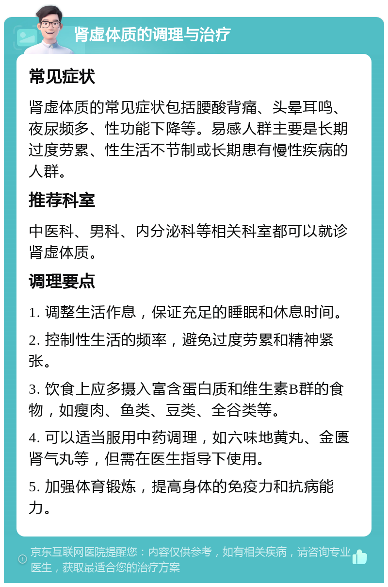 肾虚体质的调理与治疗 常见症状 肾虚体质的常见症状包括腰酸背痛、头晕耳鸣、夜尿频多、性功能下降等。易感人群主要是长期过度劳累、性生活不节制或长期患有慢性疾病的人群。 推荐科室 中医科、男科、内分泌科等相关科室都可以就诊肾虚体质。 调理要点 1. 调整生活作息，保证充足的睡眠和休息时间。 2. 控制性生活的频率，避免过度劳累和精神紧张。 3. 饮食上应多摄入富含蛋白质和维生素B群的食物，如瘦肉、鱼类、豆类、全谷类等。 4. 可以适当服用中药调理，如六味地黄丸、金匮肾气丸等，但需在医生指导下使用。 5. 加强体育锻炼，提高身体的免疫力和抗病能力。