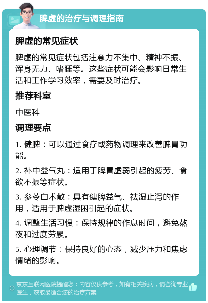 脾虚的治疗与调理指南 脾虚的常见症状 脾虚的常见症状包括注意力不集中、精神不振、浑身无力、嗜睡等。这些症状可能会影响日常生活和工作学习效率，需要及时治疗。 推荐科室 中医科 调理要点 1. 健脾：可以通过食疗或药物调理来改善脾胃功能。 2. 补中益气丸：适用于脾胃虚弱引起的疲劳、食欲不振等症状。 3. 参苓白术散：具有健脾益气、祛湿止泻的作用，适用于脾虚湿困引起的症状。 4. 调整生活习惯：保持规律的作息时间，避免熬夜和过度劳累。 5. 心理调节：保持良好的心态，减少压力和焦虑情绪的影响。