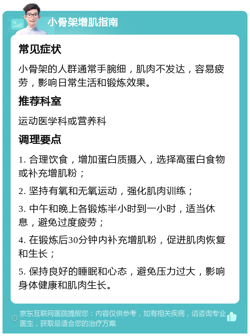 小骨架增肌指南 常见症状 小骨架的人群通常手腕细，肌肉不发达，容易疲劳，影响日常生活和锻炼效果。 推荐科室 运动医学科或营养科 调理要点 1. 合理饮食，增加蛋白质摄入，选择高蛋白食物或补充增肌粉； 2. 坚持有氧和无氧运动，强化肌肉训练； 3. 中午和晚上各锻炼半小时到一小时，适当休息，避免过度疲劳； 4. 在锻炼后30分钟内补充增肌粉，促进肌肉恢复和生长； 5. 保持良好的睡眠和心态，避免压力过大，影响身体健康和肌肉生长。