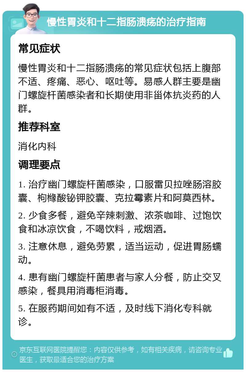 慢性胃炎和十二指肠溃疡的治疗指南 常见症状 慢性胃炎和十二指肠溃疡的常见症状包括上腹部不适、疼痛、恶心、呕吐等。易感人群主要是幽门螺旋杆菌感染者和长期使用非甾体抗炎药的人群。 推荐科室 消化内科 调理要点 1. 治疗幽门螺旋杆菌感染，口服雷贝拉唑肠溶胶囊、枸橼酸铋钾胶囊、克拉霉素片和阿莫西林。 2. 少食多餐，避免辛辣刺激、浓茶咖啡、过饱饮食和冰凉饮食，不喝饮料，戒烟酒。 3. 注意休息，避免劳累，适当运动，促进胃肠蠕动。 4. 患有幽门螺旋杆菌患者与家人分餐，防止交叉感染，餐具用消毒柜消毒。 5. 在服药期间如有不适，及时线下消化专科就诊。