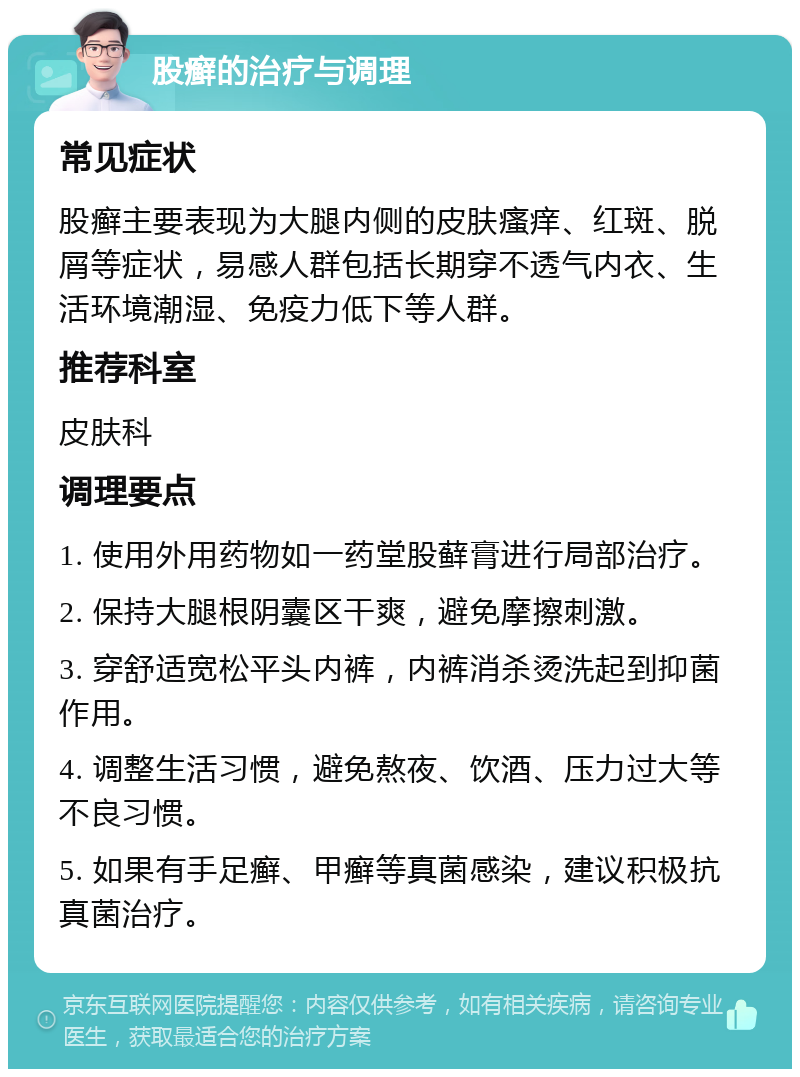 股癣的治疗与调理 常见症状 股癣主要表现为大腿内侧的皮肤瘙痒、红斑、脱屑等症状，易感人群包括长期穿不透气内衣、生活环境潮湿、免疫力低下等人群。 推荐科室 皮肤科 调理要点 1. 使用外用药物如一药堂股藓膏进行局部治疗。 2. 保持大腿根阴囊区干爽，避免摩擦刺激。 3. 穿舒适宽松平头内裤，内裤消杀烫洗起到抑菌作用。 4. 调整生活习惯，避免熬夜、饮酒、压力过大等不良习惯。 5. 如果有手足癣、甲癣等真菌感染，建议积极抗真菌治疗。