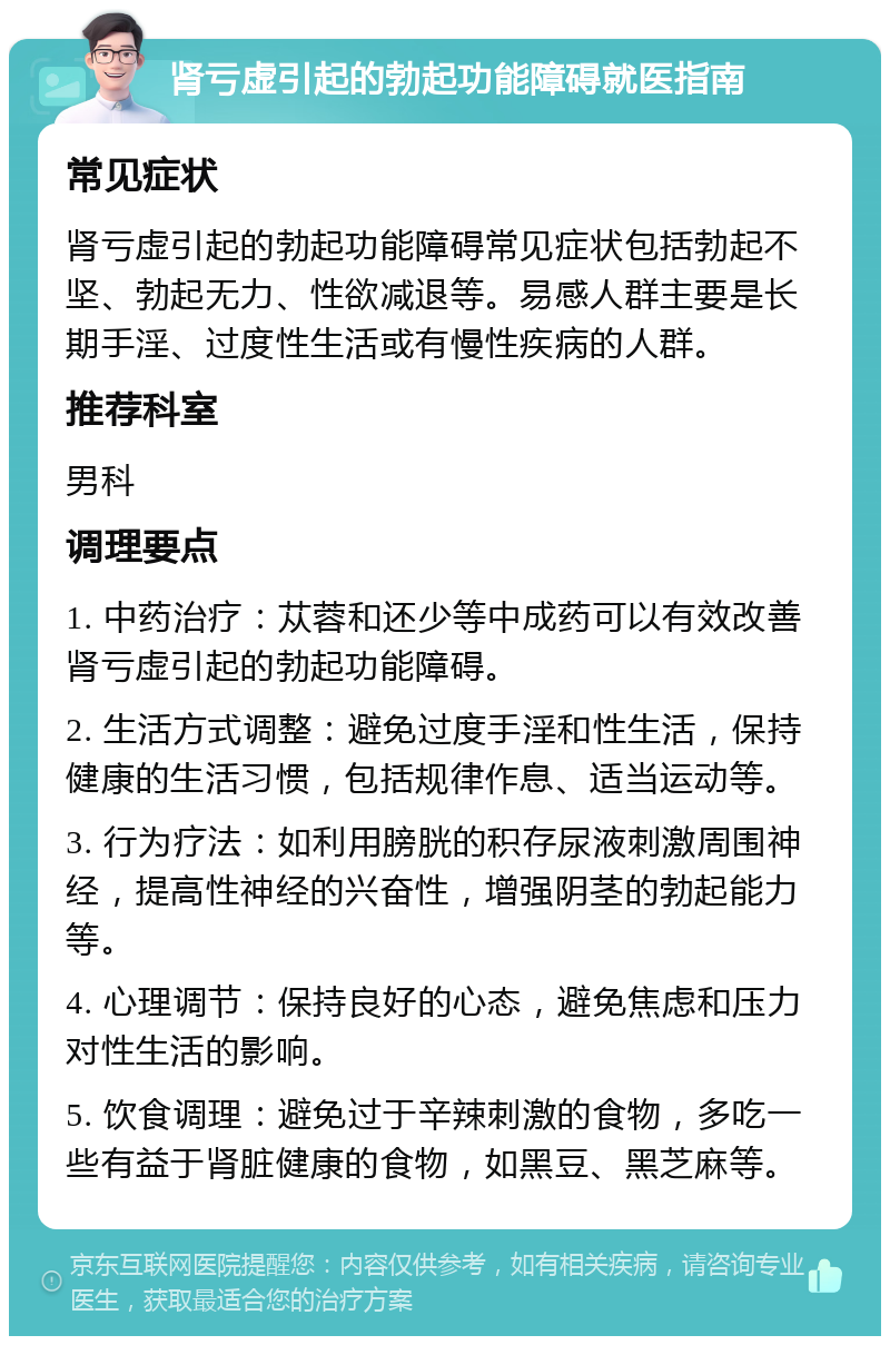 肾亏虚引起的勃起功能障碍就医指南 常见症状 肾亏虚引起的勃起功能障碍常见症状包括勃起不坚、勃起无力、性欲减退等。易感人群主要是长期手淫、过度性生活或有慢性疾病的人群。 推荐科室 男科 调理要点 1. 中药治疗：苁蓉和还少等中成药可以有效改善肾亏虚引起的勃起功能障碍。 2. 生活方式调整：避免过度手淫和性生活，保持健康的生活习惯，包括规律作息、适当运动等。 3. 行为疗法：如利用膀胱的积存尿液刺激周围神经，提高性神经的兴奋性，增强阴茎的勃起能力等。 4. 心理调节：保持良好的心态，避免焦虑和压力对性生活的影响。 5. 饮食调理：避免过于辛辣刺激的食物，多吃一些有益于肾脏健康的食物，如黑豆、黑芝麻等。