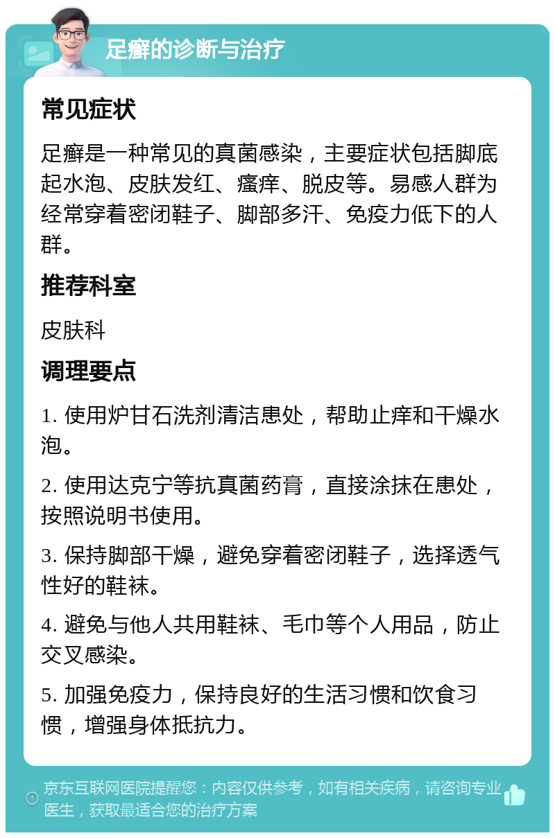 足癣的诊断与治疗 常见症状 足癣是一种常见的真菌感染，主要症状包括脚底起水泡、皮肤发红、瘙痒、脱皮等。易感人群为经常穿着密闭鞋子、脚部多汗、免疫力低下的人群。 推荐科室 皮肤科 调理要点 1. 使用炉甘石洗剂清洁患处，帮助止痒和干燥水泡。 2. 使用达克宁等抗真菌药膏，直接涂抹在患处，按照说明书使用。 3. 保持脚部干燥，避免穿着密闭鞋子，选择透气性好的鞋袜。 4. 避免与他人共用鞋袜、毛巾等个人用品，防止交叉感染。 5. 加强免疫力，保持良好的生活习惯和饮食习惯，增强身体抵抗力。