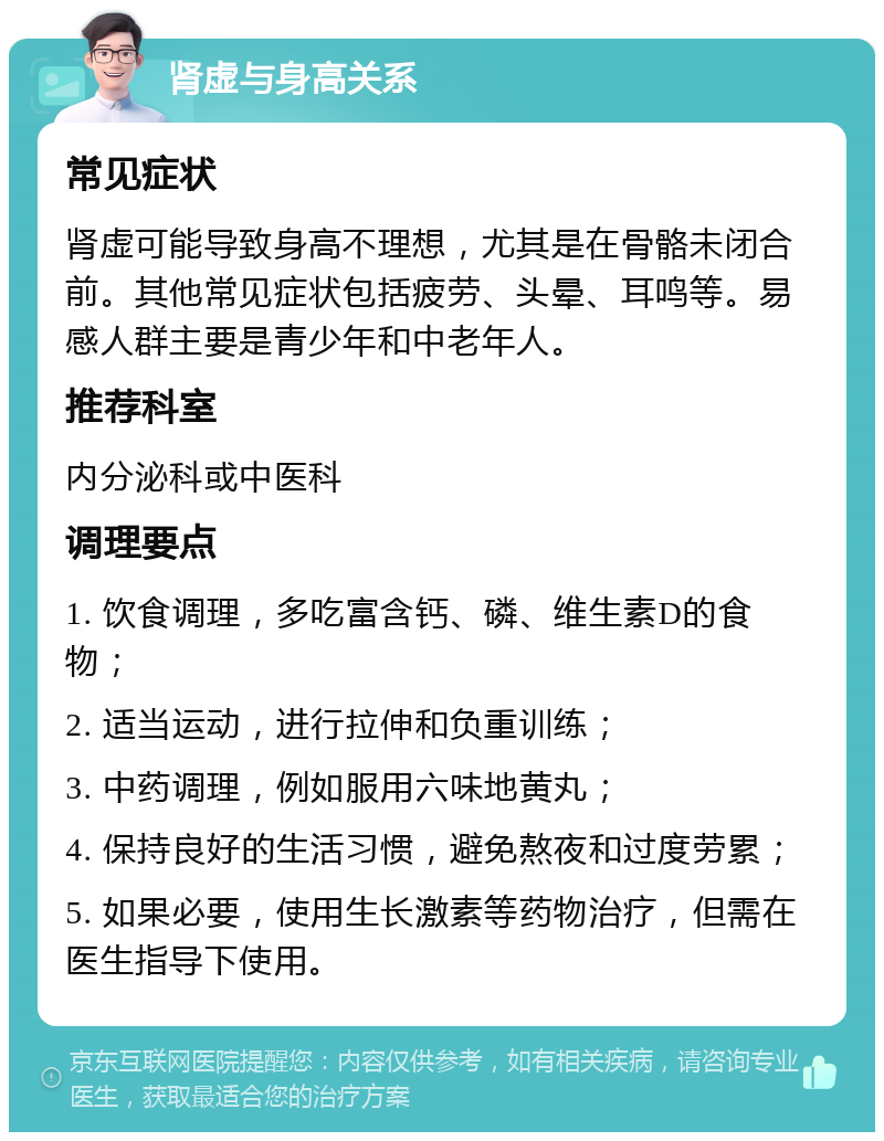 肾虚与身高关系 常见症状 肾虚可能导致身高不理想，尤其是在骨骼未闭合前。其他常见症状包括疲劳、头晕、耳鸣等。易感人群主要是青少年和中老年人。 推荐科室 内分泌科或中医科 调理要点 1. 饮食调理，多吃富含钙、磷、维生素D的食物； 2. 适当运动，进行拉伸和负重训练； 3. 中药调理，例如服用六味地黄丸； 4. 保持良好的生活习惯，避免熬夜和过度劳累； 5. 如果必要，使用生长激素等药物治疗，但需在医生指导下使用。