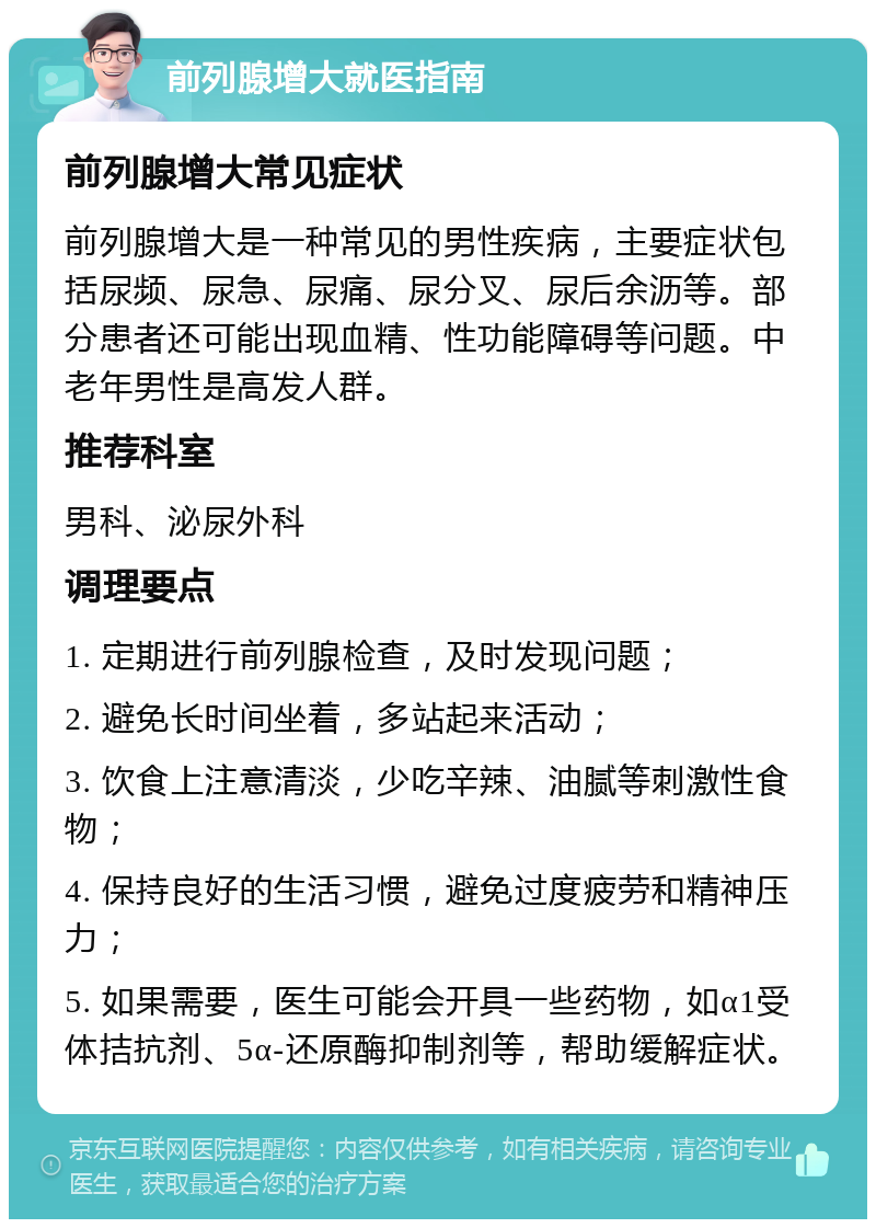 前列腺增大就医指南 前列腺增大常见症状 前列腺增大是一种常见的男性疾病，主要症状包括尿频、尿急、尿痛、尿分叉、尿后余沥等。部分患者还可能出现血精、性功能障碍等问题。中老年男性是高发人群。 推荐科室 男科、泌尿外科 调理要点 1. 定期进行前列腺检查，及时发现问题； 2. 避免长时间坐着，多站起来活动； 3. 饮食上注意清淡，少吃辛辣、油腻等刺激性食物； 4. 保持良好的生活习惯，避免过度疲劳和精神压力； 5. 如果需要，医生可能会开具一些药物，如α1受体拮抗剂、5α-还原酶抑制剂等，帮助缓解症状。