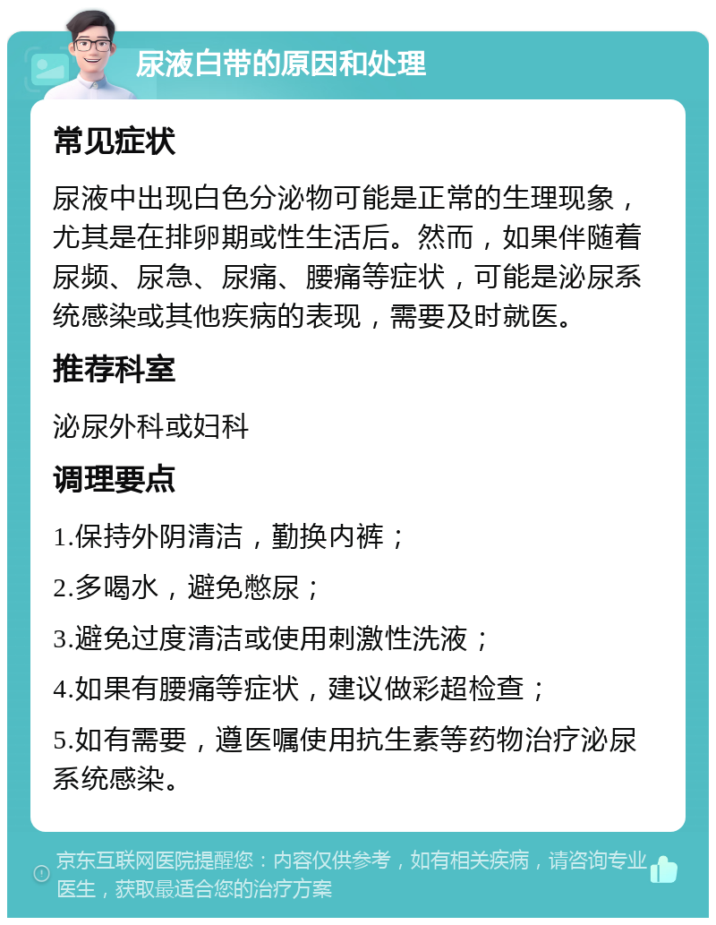 尿液白带的原因和处理 常见症状 尿液中出现白色分泌物可能是正常的生理现象，尤其是在排卵期或性生活后。然而，如果伴随着尿频、尿急、尿痛、腰痛等症状，可能是泌尿系统感染或其他疾病的表现，需要及时就医。 推荐科室 泌尿外科或妇科 调理要点 1.保持外阴清洁，勤换内裤； 2.多喝水，避免憋尿； 3.避免过度清洁或使用刺激性洗液； 4.如果有腰痛等症状，建议做彩超检查； 5.如有需要，遵医嘱使用抗生素等药物治疗泌尿系统感染。