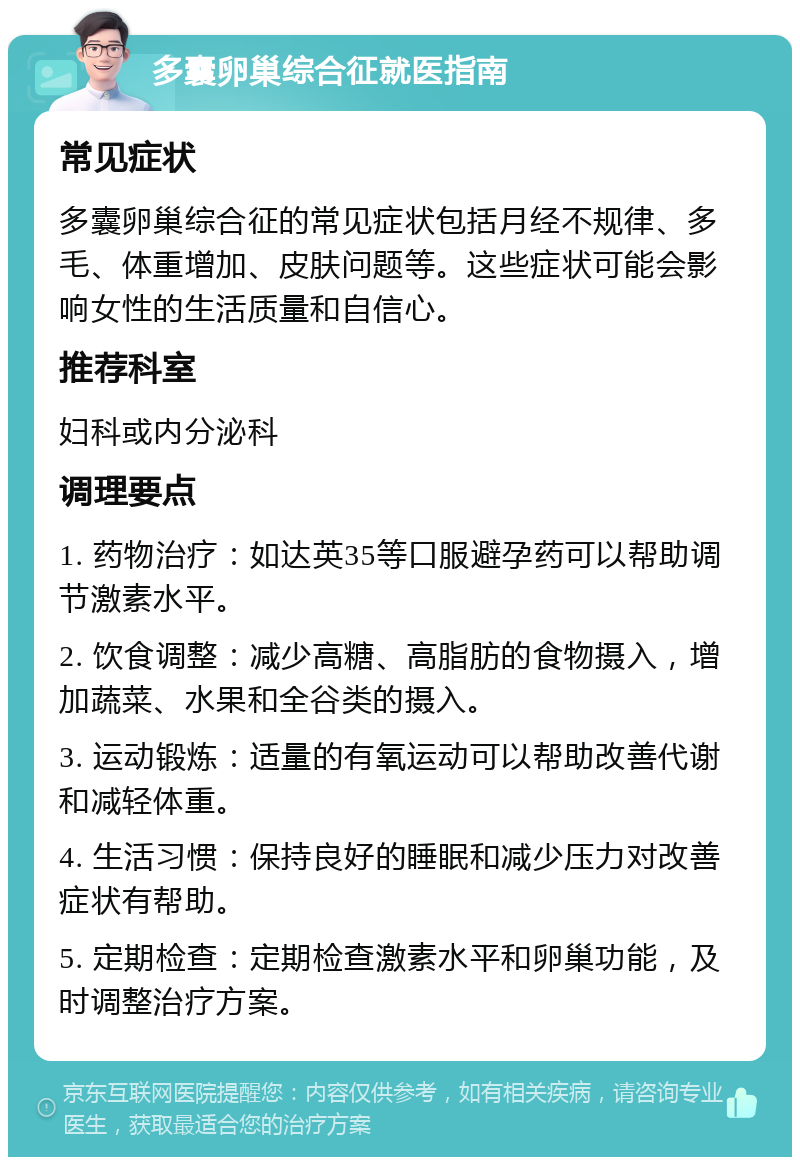 多囊卵巢综合征就医指南 常见症状 多囊卵巢综合征的常见症状包括月经不规律、多毛、体重增加、皮肤问题等。这些症状可能会影响女性的生活质量和自信心。 推荐科室 妇科或内分泌科 调理要点 1. 药物治疗：如达英35等口服避孕药可以帮助调节激素水平。 2. 饮食调整：减少高糖、高脂肪的食物摄入，增加蔬菜、水果和全谷类的摄入。 3. 运动锻炼：适量的有氧运动可以帮助改善代谢和减轻体重。 4. 生活习惯：保持良好的睡眠和减少压力对改善症状有帮助。 5. 定期检查：定期检查激素水平和卵巢功能，及时调整治疗方案。